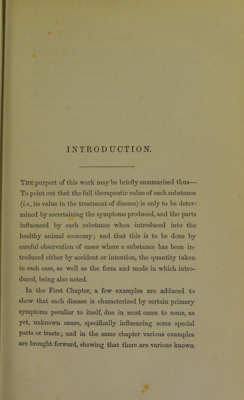 INTRODUCTION. THE.qmrport of this work may be briefly summarised thus— To point out that the full therapeutic value of each substance (i.e., its value in the treatment of disease) is only to be deter- mined by ascertaining the symptoms produced, and the parts influenced by each substance when introduced into the healthy animal economy; and that this is to be done by careful observation of cases where a substance has been in- troduced either by accident or intention, the quantity taken in each case, as well as the form and mode in which intro- duced, being also noted. In the First Chapter, a few examples are adduced to show that each disease is characterized by certain primary symptoms peculiar to itself, due in most cases to some, as yet, unknown cause, specifically influencing some special parts or tracts; and in the same chapter various examples are brought forward, showing that there are various known