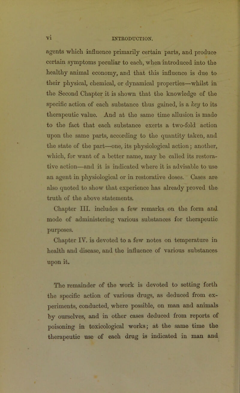 agents which influence primarily certain parts, and produce certain symptoms peculiar to each, when introduced into the healthy animal economy, arid that this influence is due to their physical, chemical, or dynamical properties—whilst in the Second Chapter it is shown that the knowledge of the specific action of each substance thus gained, is a key to its therapeutic value. And at the same time allusion is made to the fact that each substance exerts a two-fold action upon the same parts, according to the quantity taken, and the state of the part—one, its physiological action; another, which, for want of a better name, may be called its restora- tive action—and it is indicated where it is advisable to use an agent in physiological or in restorative doses. Cases are also quoted to show that experience has already proved the truth of the above statements. Chapter III. includes a few remarks on the form and mode of administering various substances for therapeutic purposes. Chapter IV. is devoted to a few notes on temperature in health and disease, and the influence of various substances upon it. The remainder of the work is devoted to setting forth the specific action of various drugs, as deduced from ex- periments, conducted, where possible, on man and animals by ourselves, and in other cases deduced from reports of poisoning in toxicological works; at the same time the therapeutic use of each drug is indicated in man and