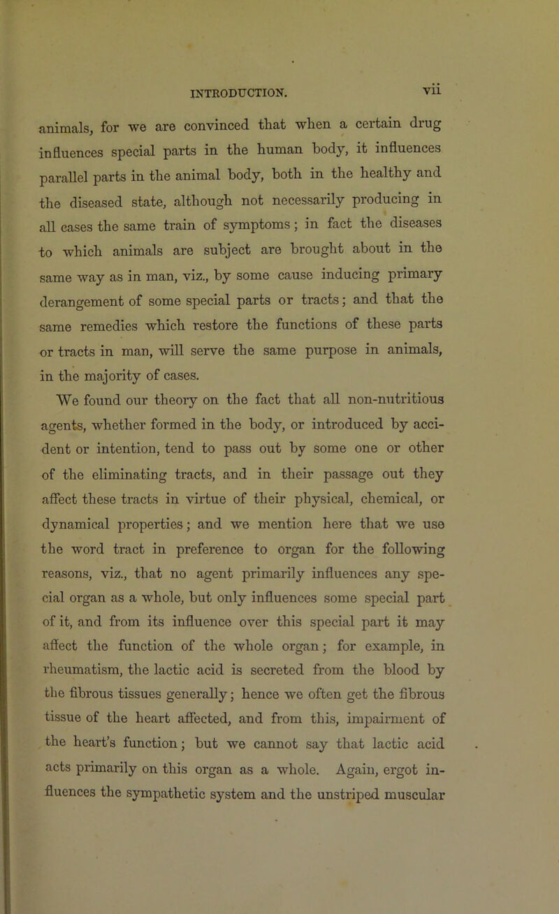 animals, for we are convinced that when a certain drug influences special parts in the human body, it influences parallel parts in the animal body, both in the healthy and the diseased state, although not necessarily producing in all cases the same train of symptoms ; in fact the diseases to which animals are subject are brought about in the same way as in man, viz., by some cause inducing primary derangement of some special parts or tracts; and that the same remedies which restore the functions of these parts or tracts in man, will serve the same purpose in animals, in the majority of cases. We found our theory on the fact that all non-nutritious agents, whether formed in the body, or introduced by acci- dent or intention, tend to pass out by some one or other of the eliminating tracts, and in their passage out they affect these tracts in virtue of their physical, chemical, or dynamical properties; and we mention here that we use the word tract in preference to organ for the following reasons, viz., that no agent primarily influences any spe- cial organ as a whole, but only influences some special part of it, and from its influence over this special part it may affect the function of the whole organ; for example, in rheumatism, the lactic acid is secreted from the blood by the fibrous tissues generally; hence we often get the fibrous tissue of the heart affected, and from this, impairment of the heart’s function; but we cannot say that lactic acid acts primarily on this organ as a whole. Again, ergot in- fluences the sympathetic system and the unstriped muscular