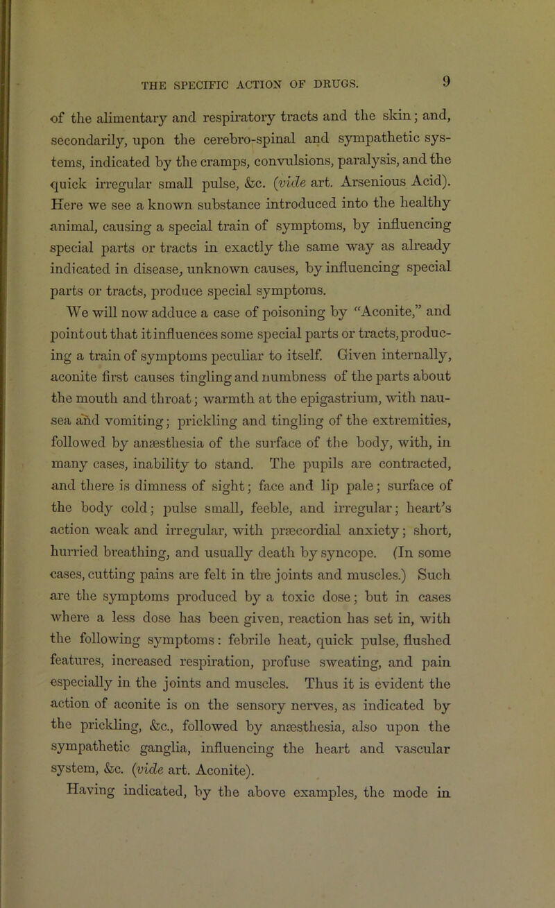 of the alimentary and respiratory ti-acts and the skin; and, secondarily, upon the cerebro-spinal and sympathetic sys- tems, indicated by the cramps, convulsions, paralysis, and the quick irregular small pulse, &c. (vide art. Arsenious Acid). Here we see a known substance introduced into the healthy animal, causing a special train of symptoms, by influencing special parts or tracts in exactly the same way as already indicated in disease, unknown causes, by influencing special parts or tracts, produce special symptoms. We will now adduce a case of poisoning by “Aconite,” and point out that itinfluences some special parts or tracts, produc- ing a train of symptoms peculiar to itself. Given internally, aconite first causes tingling and numbness of the parts about the mouth and throat; warmth at the epigastrium, with nau- sea and vomiting; prickling and tingling of the extremities, followed by anaesthesia of the surface of the body, with, in many cases, inability to stand. The pupils are contracted, and there is dimness of sight; face and lip pale; surface of the body cold; pulse small, feeble, and irregular; heart's action weak and irregular, with praecordial anxiety; short, hurried breathing, and usually death by syncope. (In some cases, cutting pains are felt in the joints and muscles.) Such are the symptoms produced by a toxic dose; but in cases where a less dose has been given, reaction has set in, with the following symptoms: febrile heat, quick pulse, flushed features, increased respiration, profuse sweating, and pain especially in the joints and muscles. Thus it is evident the action of aconite is on the sensory nerves, as indicated by the prickling, &c., followed by anaesthesia, also upon the sympathetic ganglia, influencing the heart and vascular system, &c. (vide art. Aconite). Having indicated, by the above examples, the mode in