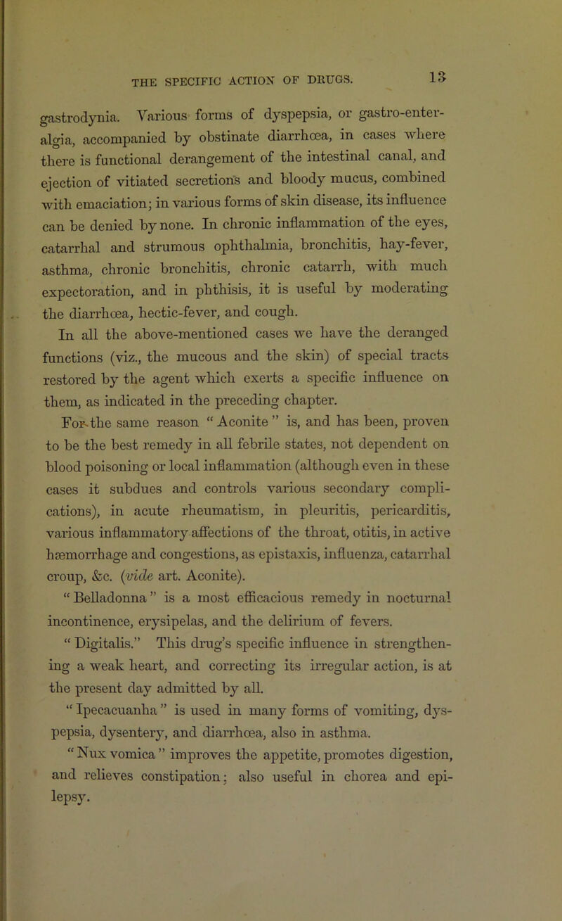 gastrodynia. Various forms of dyspepsia, or gastro-enter- algia, accompanied by obstinate diarrhoea, in cases where there is functional derangement of the intestinal canal, and ejection of vitiated secretions and bloody mucus, combined with emaciation; in various forms of skin disease, its influence can be denied by none. In chronic inflammation of the eyes, catarrhal and strumous ophthalmia, bronchitis, hay-fever, asthma, chronic bronchitis, chronic catarrh, with much expectoration, and in phthisis, it is useful by moderating the diarrhoea, hectic-fever, and cough. In all the above-mentioned cases we have the deranged functions (viz., the mucous and the skin) of special tracts restored by the agent which exerts a specific influence on them, as indicated in the preceding chapter. For.the same reason “Aconite” is, and has been, proven to be the best remedy in all febrile states, not dependent on blood poisoning or local inflammation (although even in these cases it subdues and conti'ols various secondary compli- cations), in acute rheumatism, in pleuritis, pericarditis, various inflammatory affections of the throat, otitis, in active hsemorrhage and congestions, as epistaxis, influenza, catarrhal croup, &c. (vide art. Aconite). “ Belladonna ” is a most efficacious remedy in nocturnal incontinence, erysipelas, and the delirium of fevers. “ Digitalis.” This drug’s specific influence in strengthen- ing a weak heart, and correcting its irregular action, is at the present day admitted by all. “ Ipecacuanha ” is used in many forms of vomiting, dys- pepsia, dysentery, and diarrhoea, also in asthma. “Nux vomica” improves the appetite,promotes digestion, and relieves constipation; also useful in chorea and epi- lepsy.