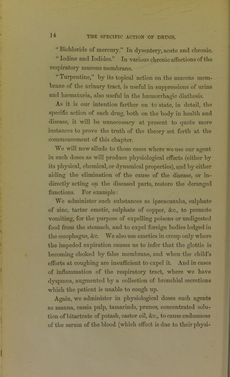 “ Bichloride of mercury.” In dysentery, acute and chronic. “ Iodine and Iodides.” In various clu’onic affections of the respiratory mucous membrane. “Turpentine,” by its topical action on the mucous mem- brane of the urinary tract, is useful in suppressions of urine and haematuria, also useful in the haemorrhagic diathesis. As it is our intention farther on to state, in detail, the specific action of each drug, both on the body in health and disease, it will be unnecessary at present to quote more instances to prove the truth of the theory set forth at the commencement of this chapter. We will now allude to those cases where we use our a^ent in such doses as will produce physiological effects (either by its physical, chemical, or dynamical properties), and by either aiding the elimination of the cause of the disease, or in- directly acting on the diseased parts, restore the deranged functions. For example: We administer such substances as ipecacuanha, sulphate of zinc, tartar emetic, sulphate of copper, &c., to promote vomiting, for the purpose of expelling poisons or undigested food from the stomach, and to expel foreign bodies lodged in the oesophagus, <kc. We also use emetics in croup only where the impeded expiration causes us to infer that the glottis is becoming choked by false membrane, and when the child’s efforts at coughing are insufficient to expel it. And in cases of inflammation of the respiratory tract, where we have dyspnoea, augmented by a collection of bronchial secretions which the patient is unable to cough up. Again, we administer in physiological doses such agents as manna, cassia pulp, tamarinds, prunes, concentrated solu- tion of bitartrate of potash, castor oil, &c., to cause endosmose of the serum of the blood (which effect is due to their physi-