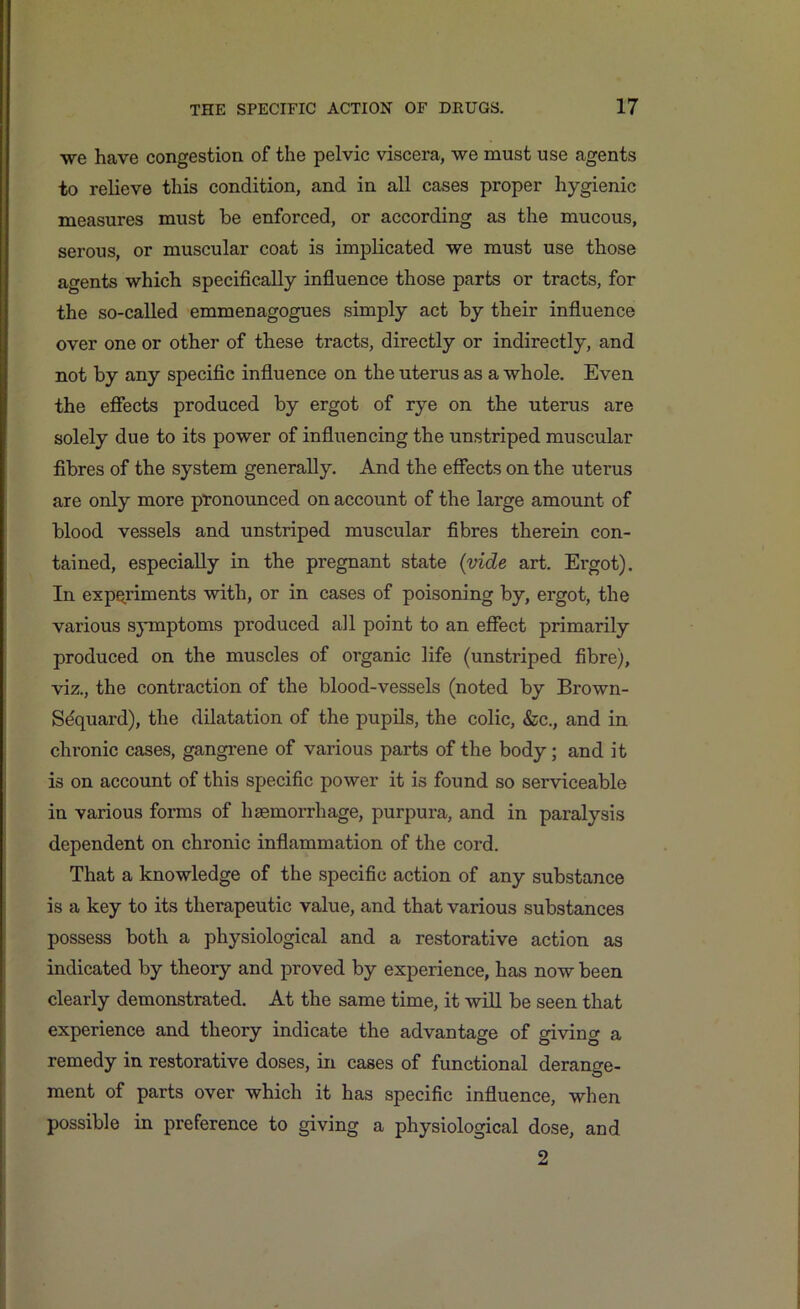 we have congestion of the pelvic viscera, we must use agents to relieve this condition, and in all cases proper hygienic measures must be enforced, or according as the mucous, serous, or muscular coat is implicated we must use those agents which specifically influence those parts or tracts, for the so-called emmenagogues simply act by their influence over one or other of these tracts, directly or indirectly, and not by any specific influence on the uterus as a whole. Even the effects produced by ergot of rye on the uterus are solely due to its power of influencing the unstriped muscular fibres of the system generally. And the effects on the uterus are only more pronounced on account of the large amount of blood vessels and unstriped muscular fibres therein con- tained, especially in the pregnant state (vide art. Ergot). In experiments with, or in cases of poisoning by, ergot, the various symptoms produced all point to an effect primarily produced on the muscles of organic life (unstriped fibre), viz., the contraction of the blood-vessels (noted by Brown- Sdquard), the dilatation of the pupils, the colic, &c., and in chronic cases, gangrene of various parts of the body; and it is on account of this specific power it is found so serviceable in various forms of haemorrhage, purpura, and in paralysis dependent on chronic inflammation of the cord. That a knowledge of the specific action of any substance is a key to its therapeutic value, and that various substances possess both a physiological and a restorative action as indicated by theory and proved by experience, has now been clearly demonstrated. At the same time, it will be seen that experience and theory indicate the advantage of giving a remedy in restorative doses, in cases of functional derange- ment of parts over which it has specific influence, when possible in preference to giving a physiological dose, and 2