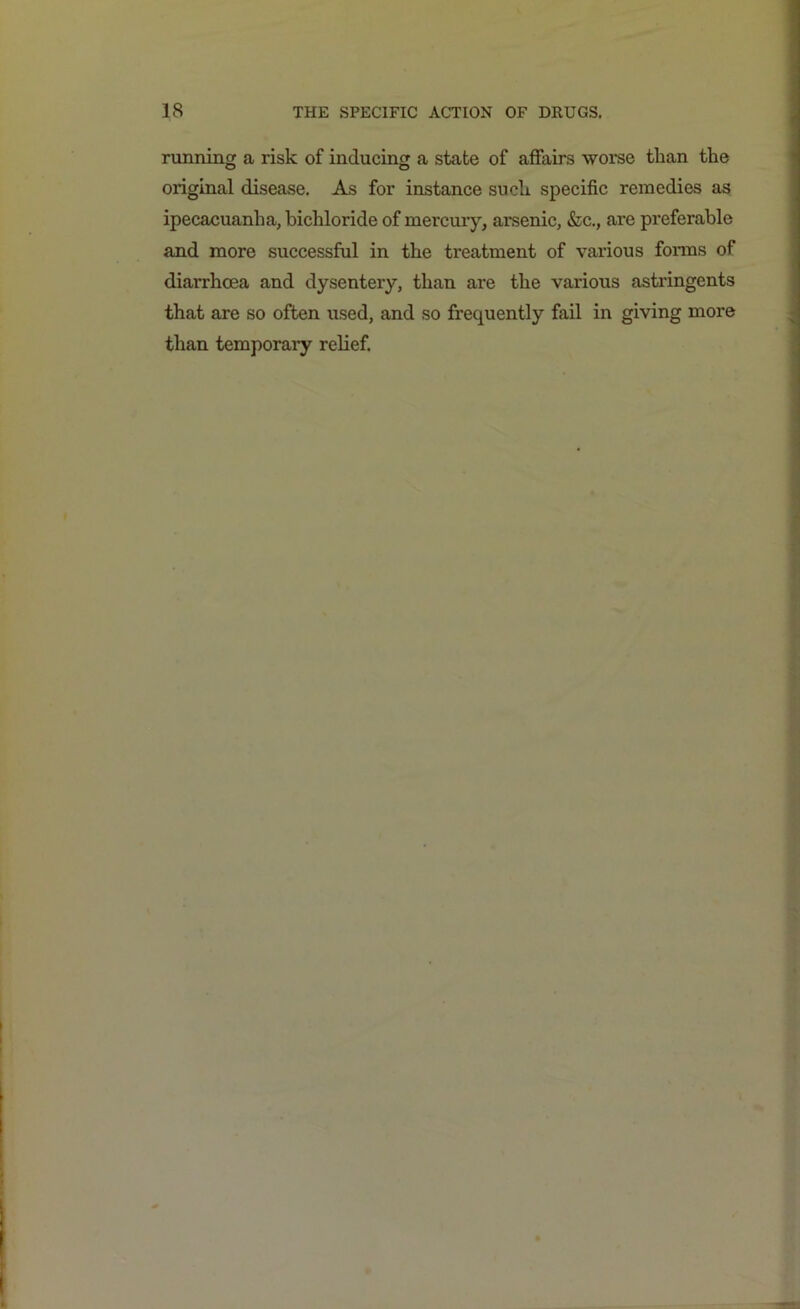 running a risk of inducing a state of affairs worse than the original disease. As for instance such specific remedies as ipecacuanha, bichloride of mercury, arsenic, &c., are preferable and more successful in the treatment of various forms of diarrhoea and dysentery, than are the various astringents that are so often used, and so frequently fail in giving more than temporary relief.