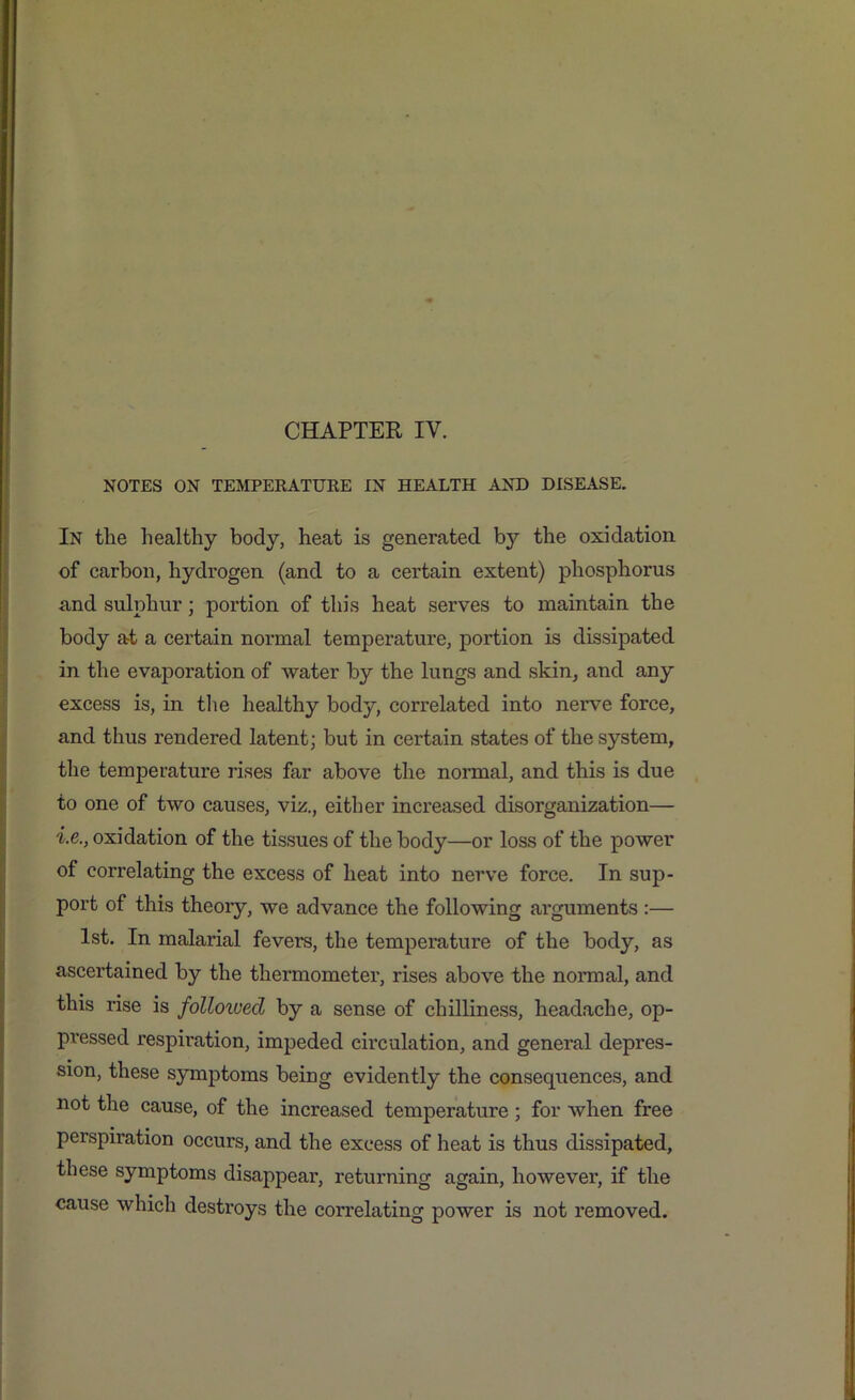 NOTES ON TEMPERATURE IN HEALTH AND DISEASE. In the healthy body, heat is generated b}^ the oxidation of carbon, hydrogen (and to a certain extent) phosphorus and sulphur j portion of this heat serves to maintain the body at a certain normal temperature, portion is dissipated in the evaporation of water by the lungs and skin, and any excess is, in the healthy body, correlated into nerve force, and thus rendered latent; but in certain states of the system, the temperature rises far above the normal, and this is due to one of two causes, viz., either increased disorganization— i.e., oxidation of the tissues of the body—or loss of the power of correlating the excess of heat into nerve force. In sup- port of this theory, we advance the following arguments :— 1st. In malarial fevers, the temperature of the body, as ascertained by the thermometer, rises above the normal, and this rise is followed by a sense of chilliness, headache, op- pressed respiration, impeded circulation, and general depres- sion, these symptoms being evidently the consequences, and not the cause, of the increased temperature ; for when free perspiration occurs, and the excess of heat is thus dissipated, these symptoms disappear, returning again, however, if the cause which destroys the correlating power is not removed.