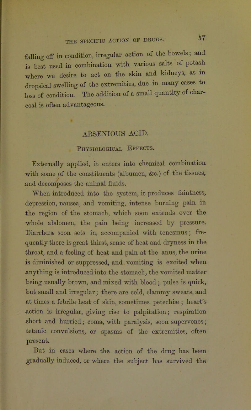 falling off in condition, irregular action of the bowels; and is best used in combination with various salts of potash where we desire to act on the skin and kidneys, as m dropsical swelling of the extremities, due in many cases to loss of condition. The addition of a small quantity of char- coal is often advantageous. ARSENIOUS ACID. Physiological Effects. Externally applied, it enters into chemical combination with some of the constituents (albumen, &c.) of the tissues, .and decomposes the animal fluids. When introduced into the system, it produces faintness, depression, nausea, and vomiting, intense burning pain in the region of the stomach, which soon extends over the whole abdomen, the pain being increased by pressure. Diarrhoea soon sets in, accompanied with tenesmus; fre- quently there is great thirst, sense of heat and dryness in the throat, and a feeling of heat and pain at the anus, the urine is diminished or suppressed, and vomiting is excited when anything is introduced into the stomach, the vomited matter being usually brown, and mixed with blood ; pulse is quick, but small and irregular; there are cold, clammy sweats, and at times a febrile heat of skin, sometimes petechise ; heart’s action is irregular, giving rise to palpitation; respiration short and hurried; coma, with paralysis, soon supervenes; tetanic convulsions, or spasms of the extremities, often present. But in cases where the action of the drug has been gradually induced, or where the subject has survived the