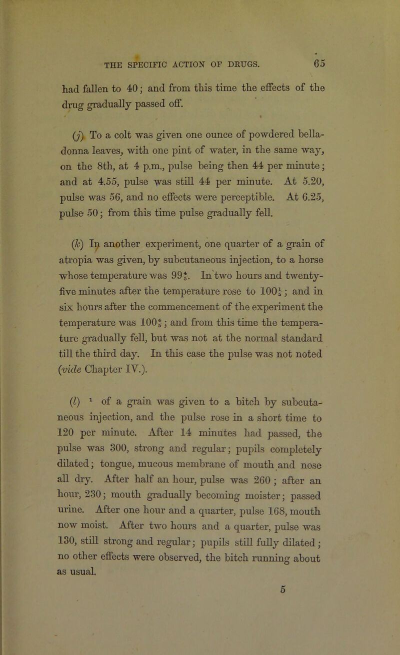 had fallen to 40; and from this time the effects of the drug gradually passed off. * % (j) To a colt was given one ounce of powdered bella- donna leaves, with one pint of water, in the same way, on the 8th, at 4 p.m., pulse being then 44 per minute; and at 4.55, pulse was still 44 per minute. At 5.20, pulse was 56, and no effects were perceptible. At 6.25, pulse 50; from this time pulse gradually fell. (h) Ip another experiment, one quarter of a grain of atropia was given, by subcutaneous injection, to a horse whose temperature was 99-*-. In two hours and twenty- five minutes after the temperature rose to 100i ; and in six hours after the commencement of the experiment the temperature was 100* ; and from this time the tempera- ture gradually fell, but was not at the normal standard till the third day. In this case the pulse was not noted (vide Chapter IV.). (1) 1 of a grain was given to a bitch by subcuta- neous injection, and the pulse rose in a short time to 120 per minute. After 14 minutes had passed, the pulse was 300, strong and regular; pupils completely dilated; tongue, mucous membrane of mouth and nose all dry. After half an hour, pulse was 260 ; after an hour, 230; mouth gradually becoming moister; passed urine. After one hour and a quarter, pulse 168, mouth now moist. After two hours and a quarter, pulse was 130, still strong and regular; pupils still fully dilated ; no other effects were observed, the bitch running about as usual. 5