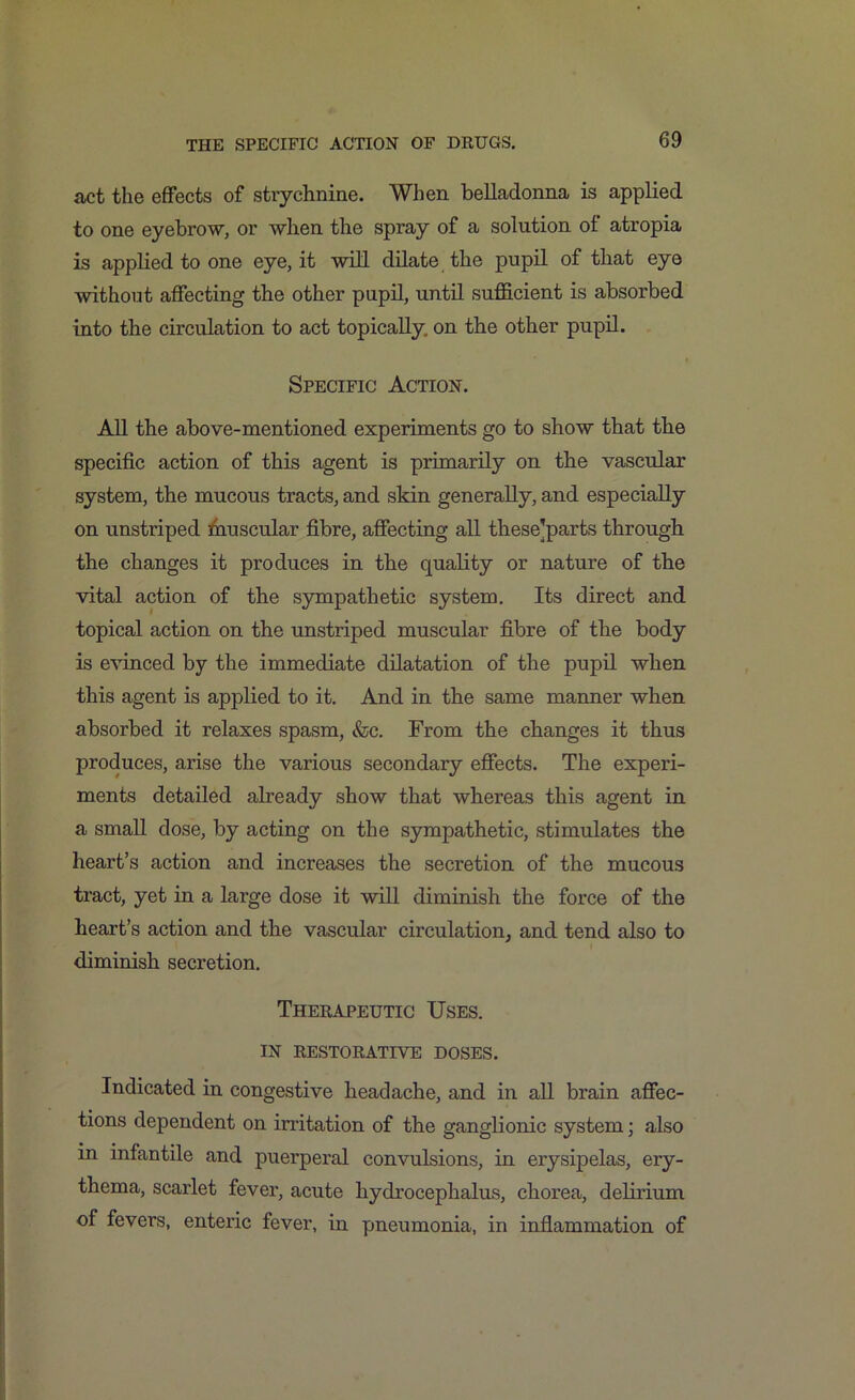 act the effects of strychnine. When belladonna is applied to one eyebrow, or when the spray of a solution of atropia is applied to one eye, it will dilate the pupil of that eye without affecting the other pupil, until sufficient is absorbed into the circulation to act topically, on the other pupil. Specific Action. All the above-mentioned experiments go to show that the specific action of this agent is primarily on the vascular system, the mucous tracts, and skin generally, and especially on unstriped muscular fibre, affecting all these’parts through the changes it produces in the quality or nature of the vital action of the sympathetic system. Its direct and topical action on the unstriped muscular fibre of the body is evinced by the immediate dilatation of the pupil when this agent is applied to it. And in the same manner when absorbed it relaxes spasm, <fec. From the changes it thus produces, arise the various secondary effects. The experi- ments detailed already show that whereas this agent in a small dose, by acting on the sympathetic, stimulates the heart’s action and increases the secretion of the mucous tract, yet in a large dose it will diminish the force of the heart’s action and the vascular circulation, and tend also to diminish secretion. Therapeutic Uses. IN RESTORATIVE DOSES. Indicated in congestive headache, and in all brain affec- tions dependent on irritation of the ganglionic system • also in infantile and puerperal convulsions, in erysipelas, ery- thema, scarlet fever, acute hydrocephalus, chorea, delirium of fevers, enteric fever, in pneumonia, in inflammation of