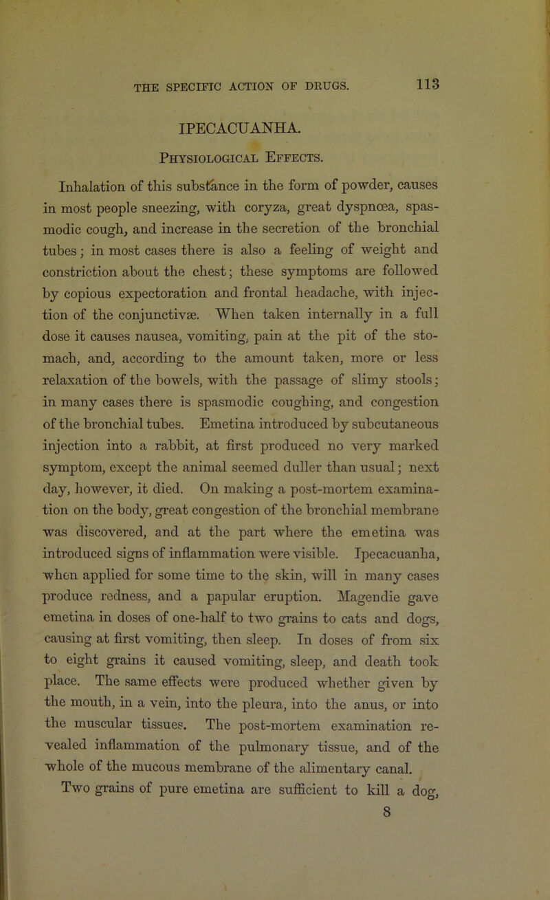 IPECACUANHA. Physiological Effects. Inhalation of this substance in the form of powder, causes in most people sneezing, with coryza, great dyspnoea, spas- modic cough, and increase in the secretion of the bronchial tubes; in most cases there is also a feeling of weight and constriction about the chest; these symptoms are followed by copious expectoration and frontal headache, with injec- tion of the conjunctivse. When taken internally in a full dose it causes nausea, vomiting, pain at the pit of the sto- mach, and, according to the amount taken, more or less relaxation of the bowels, with the passage of slimy stools; in many cases there is spasmodic coughing, and congestion of the bronchial tubes. Emetina introduced by subcutaneous injection into a rabbit, at first produced no very marked symptom, except the animal seemed duller than usual; next day, however, it died. On making a post-mortem examina- tion on the body, great congestion of the bronchial membrane was discovered, and at the part where the emetina was introduced signs of inflammation were visible. Ipecacuanha, when applied for some time to the skin, will in many cases produce redness, and a papular eruption. Magendie gave emetina in doses of one-half to two grains to cats and dogs, causing at first vomiting, then sleep. In doses of from six to eight grains it caused vomiting, sleep, and death took place. The same effects were produced whether given by the mouth, in a vein, into the pleura, into the anus, or into the muscular tissues. The post-mortem examination re- vealed inflammation of the pulmonary tissue, and of the whole of the mucous membrane of the alimentary canal. Two grains of pure emetina are sufficient to kill a dog, 8