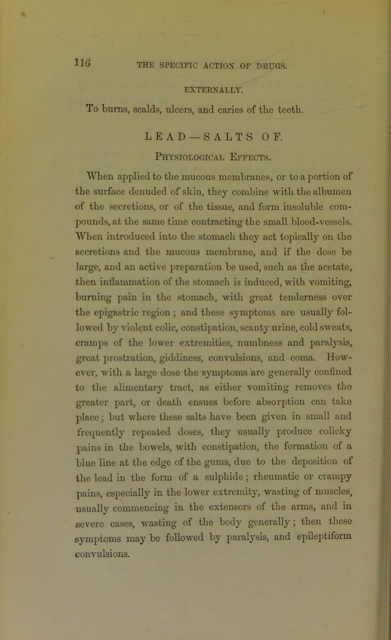 EXTERNALLY. To burns, scalds, ulcers, and caries of tlie teeth. LEAD — SALTS OF. Physiological Effects. When applied to the mucous membranes, or to a portion of the surface denuded of skin, they combine with the albumen of the secretions, or of the tissue, and form insoluble com- pounds, at the same time contracting the small blood-vessels. When introduced into the stomach they act topically on the secretions and the mucous membrane, and if the dose be large, and an active preparation be used, such as the acetate, then inflammation of the stomach is induced, with vomiting, burning pain in the stomach, with great tenderness over the epigastric region; and these symptoms are usually fol- lowed by violent colic, constipation, scanty urine, cold sweats, cramps of the lower extremities, numbness and paralysis, great prostration, giddiness, convulsions, and coma. How- ever, with a large dose the symptoms are generally confined to the alimentary tract, as either vomiting removes the greater part, or death ensues before absorption can take place; but where these salts have been given in small and frequently repeated doses, they usually produce colicky pains in the bowels, with constipation, the formation of a blue line at the edge of the gums, due to the deposition of the lead in the form of a sulphide; rheumatic or crampy pains, especially in the lower extremity, wasting of muscles, usually commencing in the extensors of the arms, and in severe cases, wasting of the body generally; then these symptoms may be followed by paralysis, and epileptiform convulsions.