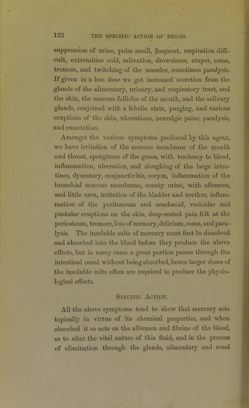 suppression of urine, pulse small, frequent, respiration diffi- cult, extremities cold, salivation, drowsiness, stupor, coma, tremors, and twitching of the muscles, sometimes paralysis. If given in a less dose we get increased secretion from the glands of the alimentary, urinary, and respiratory tract, and the skin, the mucous follicles of the mouth, and the salivary glands, conjoined with a febrile state, purging, and various eruptions of the skin, ulcerations, neuralgic pains, paralysis, and emaciation. Amongst the various sj’mptoms produced by this agent, we have irritation of the mucous membrane of the mouth and throat, sponginess of the gums, with tendency to bleed, inflammation, ulceration, and sloughing of the large intes- tines, dysentery, conjunctivitis, coryza, inflammation of the bronchial mucous membrane, scanty urine, with albumen, and little urea, irritation of the bladder and urethra, inflam- mation of the peritoneum and arachnoid, vesicular and pustular eruptions on the skin, deep-seated pain felt at the periosteum, tremors, loss of memory, delirium, coma, and para- lysis. The insoluble salts of mercury must first be dissolved and absorbed into the blood before they produce the above effects, but in many cases a great portion passes through the intestinal canal without being absorbed, hence larger doses of the insoluble salts often are required to produce the physio- logical effects. Specific Action. All the above symptoms tend to show that mercury acts topically in virtue of its chemical properties, and when absorbed it so acts on the albumen and fibrine of the blood, as to alter the vital nature of this fluid, and in the process of elimination through the glands, alimentary and renal