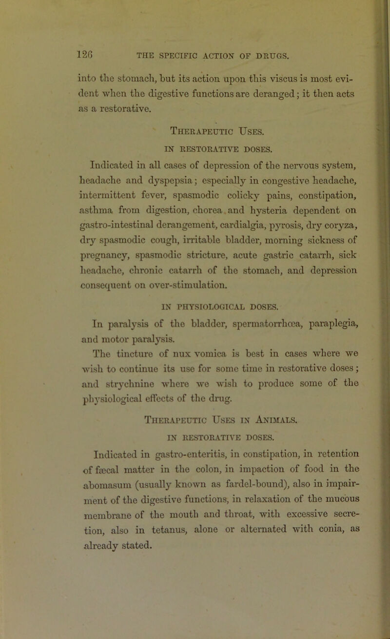 into the stomach, hut its action upon this viscus is most evi- dent when the digestive functions are deranged; it then acts as a restorative. Therapeutic Uses. IN RESTORATIVE DOSES. Indicated in all cases of depression of the nervous system, headache and dyspepsia; especially in congestive headache, intermittent fever, spasmodic colicky pains, constipation, asthma from digestion, chorea and hysteria dependent on gastro-intestinal derangement, cardialgia, pyrosis, dry coryza, dry spasmodic cough, irritable bladder, morning sickness of pregnancy, spasmodic stricture, acute gastric catarrh, sick headache, chronic catarrh of the stomach, and depression consequent on over-stimulation. IN PHYSIOLOGICAL DOSES. In paralysis of the bladder, spermatorrhoea, paraplegia, and motor paralysis. The tincture of nux vomica is best in cases where we wish to continue its use for some time in restorative doses ; and strychnine where we wish to produce some of the physiological effects of the drug. Therapeutic Uses in Animals. IN RESTORATIVE DOSES. Indicated in gastro-enteritis, in constipation, in retention of faecal matter in the colon, in impaction of food in the abomasum (usually known as fardel-bound), also in impair- ment of the digestive functions, in relaxation of the mucous membrane of the mouth and throat, with excessive secre- tion, also in tetanus, alone or alternated with conia, as already stated.