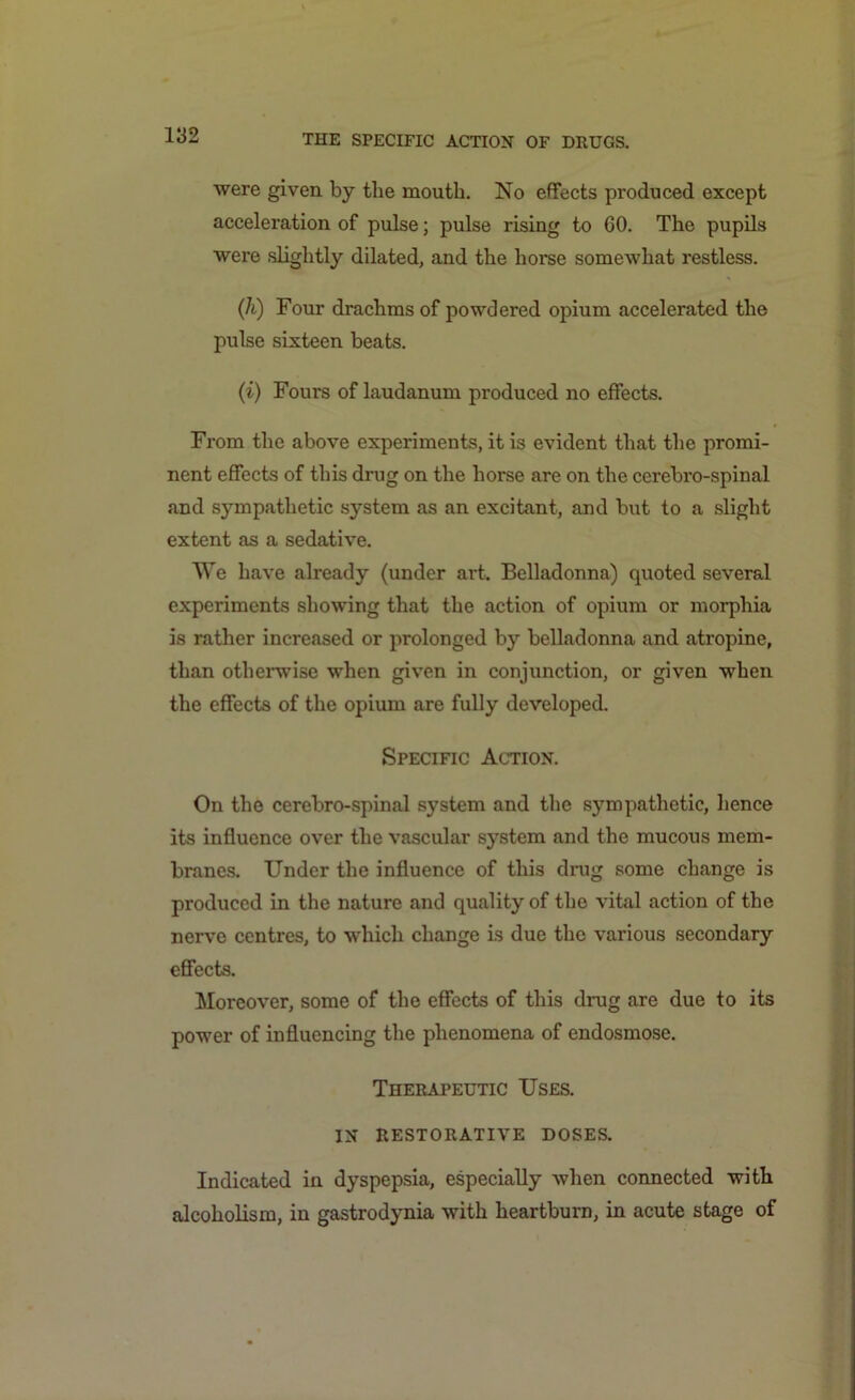 were given by tbe mouth. No effects produced except acceleration of pulse; pulse rising to 60. The pupils were slightly dilated, and the horse somewhat restless. (h) Four drachms of powdered opium accelerated the pulse sixteen beats. (i) Fours of laudanum produced no effects. From the above experiments, it is evident that the promi- nent effects of this drug on the horse are on the cerebro-spinal and sympathetic system as an excitant, and but to a slight extent as a sedative. We have already (under art. Belladonna) quoted several experiments showing that the action of opium or morphia is rather increased or prolonged by belladonna and atropine, than otherwise when given in conjunction, or given when the effects of the opium are fully developed. Specific Action. On the cerebro-spinal system and the sympathetic, hence its influence over the vascular system and the mucous mem- branes. Under the influence of this drug some change is produced in the nature and quality of the vital action of the nerve centres, to which change is due the various secondary effects. Moreover, some of the effects of this drug are due to its power of influencing the phenomena of endosmose. Therapeutic Uses. IN RESTORATIVE DOSES. Indicated in dyspepsia, especially when connected with alcoholism, in gastrodynia with heartburn, in acute stage of