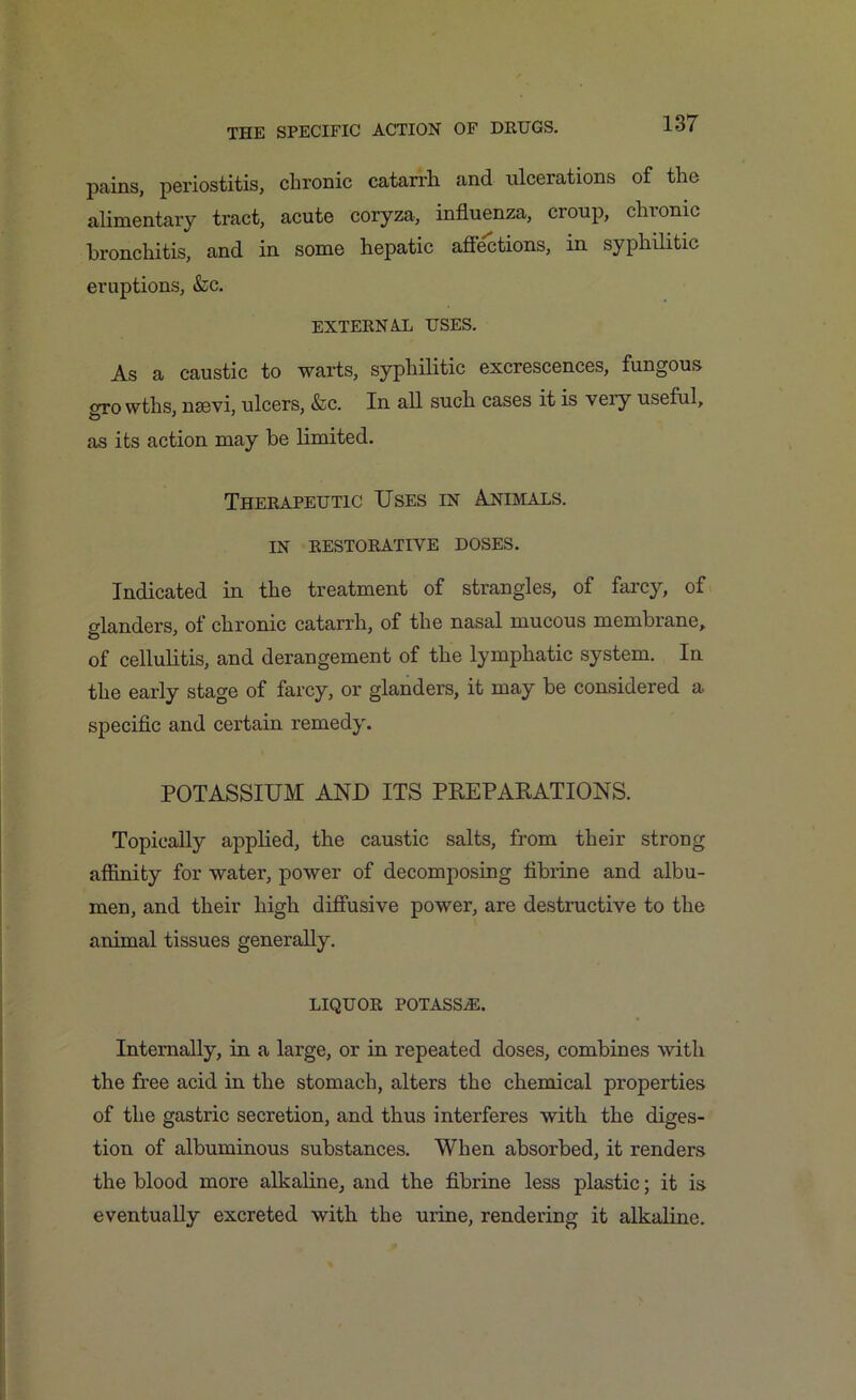 pains, periostitis, chronic catarrh and ulcerations of the alimentary tract, acute coryza, influenza, croup, clnonic bronchitis, and in some hepatic affections, in syphilitic eruptions, &c. EXTERNAL USES. As a caustic to warts, syphilitic excrescences, fungous gro wths, nsevi, ulcers, &c. In all such cases it is very useful, as its action may be limited. Therapeutic Uses in Animals. IN RESTORATIVE DOSES. Indicated in the treatment of strangles, of farcy, of glanders, of chronic catarrh, of the nasal mucous membrane, of cellulitis, and derangement of the lymphatic system. In the early stage of farcy, or glanders, it may be considered a specific and certain remedy. POTASSIUM AND ITS PREPARATIONS. Topically applied, the caustic salts, from their strong affinity for water, power of decomposing fibrine and albu- men, and their high diffusive power, are destructive to the animal tissues generally. LIQUOR POTASSiE. Internally, in a large, or in repeated doses, combines with the free acid in the stomach, alters the chemical properties of the gastric secretion, and thus interferes with the diges- tion of albuminous substances. When absorbed, it renders the blood more alkaline, and the fibrine less plastic; it is eventually excreted with the urine, rendering it alkaline.