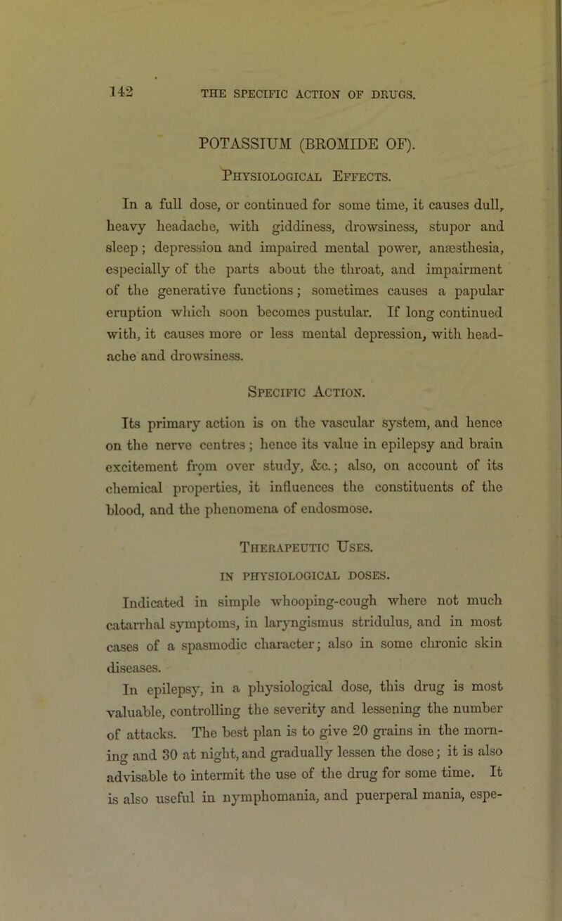 POTASSIUM (BROMIDE OF). Physiological Effects. In a full dose, or continued for some time, it causes dull, heavy headache, with giddiness, drowsiness, stupor and sleep; depression and impaired mental power, anaesthesia, especially of the parts about the throat, and impairment of the generative functions; sometimes causes a papular eruption which soon becomes pustular. If long continued with, it causes more or less mental depression, with head- ache and drowsiness. Specific Action. Its primary action is on the vascular system, and hence on the nerve centres; hence its value in epilepsy and brain excitement from over study, &c.; also, on account of its chemical properties, it influences the constituents of the blood, and the phenomena of endosmose. Therapeutic Uses. IN PHYSIOLOGICAL DOSES. Indicated in simple whooping-cough where not much catarrhal symptoms, in laryngismus stridulus, and in most cases of a spasmodic character; also in some chronic skin diseases. In epilepsy, in a physiological dose, this drug is most valuable, controlling the severity and lessening the number of attacks. The best plan is to give 20 grains in the morn- ing and 30 at night, and gradually lessen the dose; it is also advisable to intermit the use of the drug for some time. It is also useful in nymphomania, and puerperal mania, espe-