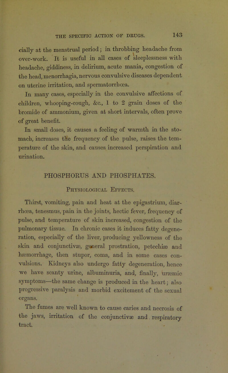 144 cially at the menstrual period; in throbbing headache from over-work. It is useful in all cases of sleeplessness with headache, giddiness, in delirium, acute mania, congestion of the head, menorrhagia, nervous convulsive diseases dependent on uterine irritation, and spermatorrhoea. In many cases, especially in the convulsive affections of children, whooping-cough, &c., 1 to 2 grain doses of the bromide of ammonium, given at short intervals, often prove of great benefit. In small doses, it causes a feeling of warmth in the sto- mach, increases the frequency of the pulse, raises the tem- perature of the skin, and causes increased perspiration and urination. PHOSPHORUS AND PHOSPHATES. Physiological Effects. Thirst, vomiting, pain and heat at the epigastrium, diar- rhoea, tenesmus, pain in the joints, hectic fever, frequency of pulse, and temperature of skin increased, congestion of the pulmonary tissue. In chronic cases it induces fatty degene- ration, especially of the liver, producing yellowness of the skin and conjunctivae, general prostration, petechias and haemorrhage, then stupor, coma, and in some cases con- vulsions. Kidneys also undergo fatty degeneration, hence we have scanty urine, albuminuria, and, finalfy, uraemic symptoms—the same change is produced in the heart; also progressive paralysis and morbid excitement of the sexual organs. The fumes are well known to cause caries and necrosis of the jaws, irritation of the conjunctivae and respiratory tract.