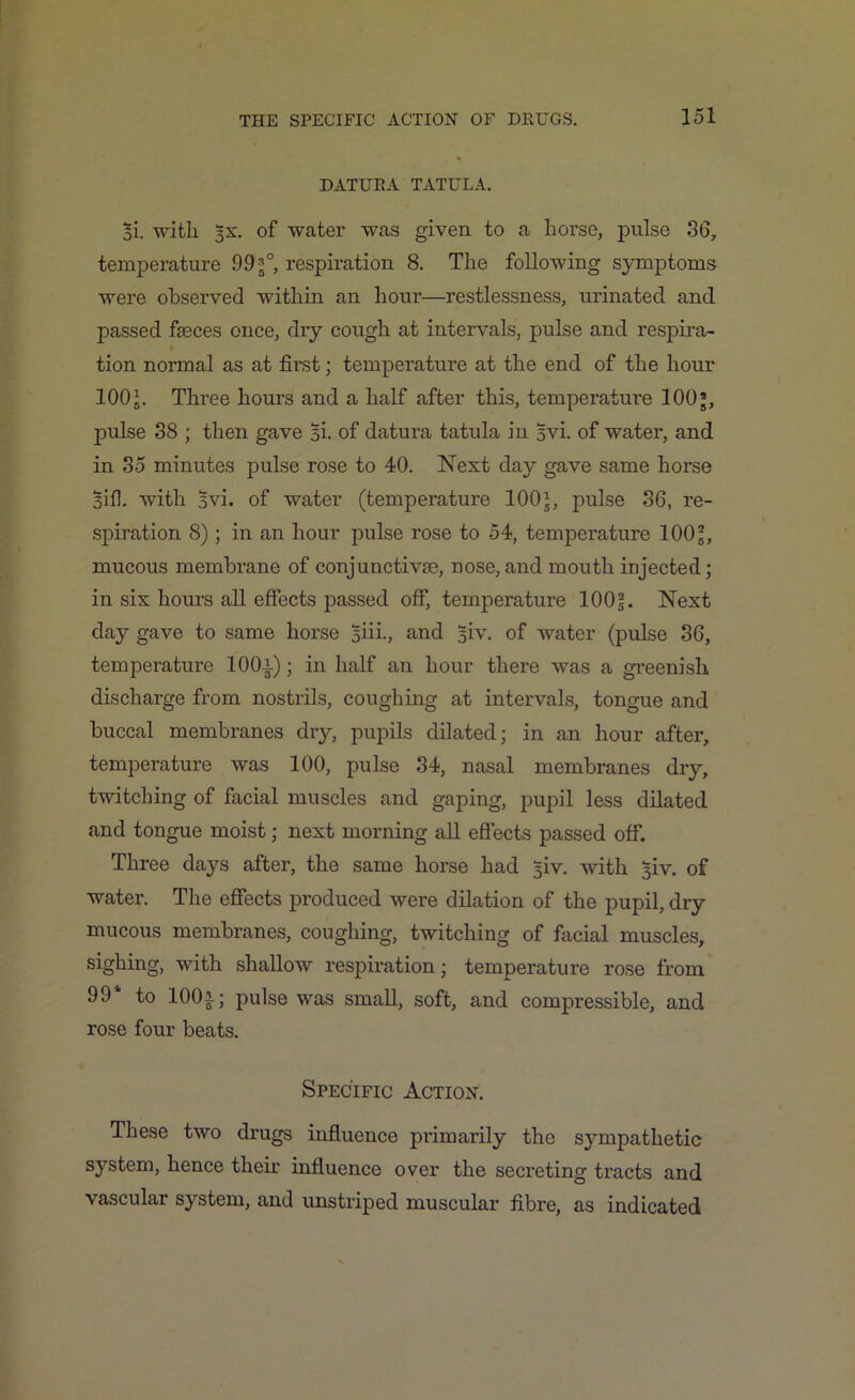 DATURA TATULA. Hi. with 5X. of water was given to a horse, pulse 36, temperature 99 j°, respiration 8. The following symptoms were observed within an hour—restlessness, urinated and passed fseces once, dry cough at intervals, pulse and respira- tion normal as at first; temperature at the end of the hour 100b Three hours and a half after this, temperature 100*, pulse 38 ; then gave Hi. of datura tatula in Hvi. of water, and in 35 minutes pulse rose to 40. Next day gave same horse Biff with Hvi. of water (temperature 100J, pulse 36, re- spiration 8); in an hour pulse rose to 54, temperature IOO5, mucous membrane of conjunctive, nose,and mouth injected; in six hours all effects passed off, temperature 100?. Next day gave to same horse Biii., and 51V. of water (pulse 36, temperature 100i); in half an hour there was a greenish discharge from nostrils, coughing at intervals, tongue and buccal membranes dry, pupils dilated; in an hour after, temperature was 100, pulse 34, nasal membranes dry, twitching of facial muscles and gaping, pupil less dilated and tongue moist; next morning all effects passed off. Three days after, the same horse had §iv. with Biv. of water. The effects produced were dilation of the pupil, dry mucous membranes, coughing, twitching of facial muscles, sighing, with shallow respiration; temperature rose from 99 to 100- pulse was small, soft, and compressible, and rose four beats. Specific Action. These two drugs influence primarily the sympathetic system, hence their influence over the secreting tracts and vascular system, and unstriped muscular fibre, as indicated
