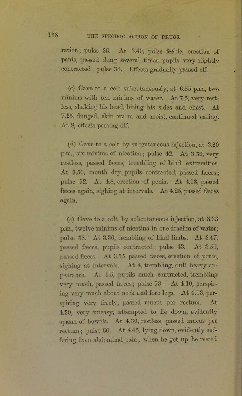 ration; pulse 3G. At 3.40, pulse feeble, erection of penis, passed dung several times, pupils very slightly contracted; pulse 34. Effects gradually passed off. (c) Gave to a colt subcutaneously, at G.55 p.m., two minims with ten minims of water. At 7.5, very rest- less, shaking his head, biting his sides and chest. At 7.25, dunged, skin warm and moist, continued eating. At 8, effects passing off. (d) Gave to a colt by subcutaneous injection, at 3.20 p.m., six minims of nicotina; pulse 42. At 3.30, very restless, passed faeces, trembling of hind extremities. At 3.50, mouth dry, pupils contracted, passed feces; pulse 52. At 4.8, erection of penis. At 4.18, passed feces again, sighing at intervals. At 4.25, passed feces again. (e) Gave to a colt by subcutaneous injection, at 3.33 p.m., twelve minims of nicotina in one drachm of water; pulse 38. At 3.36, trembling of hind limbs. At 3.47, passed feces, pupils contracted; pulse 43. At 3.50, passed feces. At 3.55, passed feces, erection of penis, sighing at intervals. At 4, trembling, dull heavy ap- pearance. At 4.5, pupils much contracted, trembling very much, passed feces; pulse 53. At 4.10, perspir- ing very much about neck and fore legs. At 4.13, per- spiring very freely, passed mucus per rectum. At 4.20, very uneasy, attempted to lie down, evidently spasm of bowels. At 4.30, restless, passed mucus per rectum; pulse GO. At 4.45, lying down, evidently suf- fering from abdominal pain; when he got up he rested