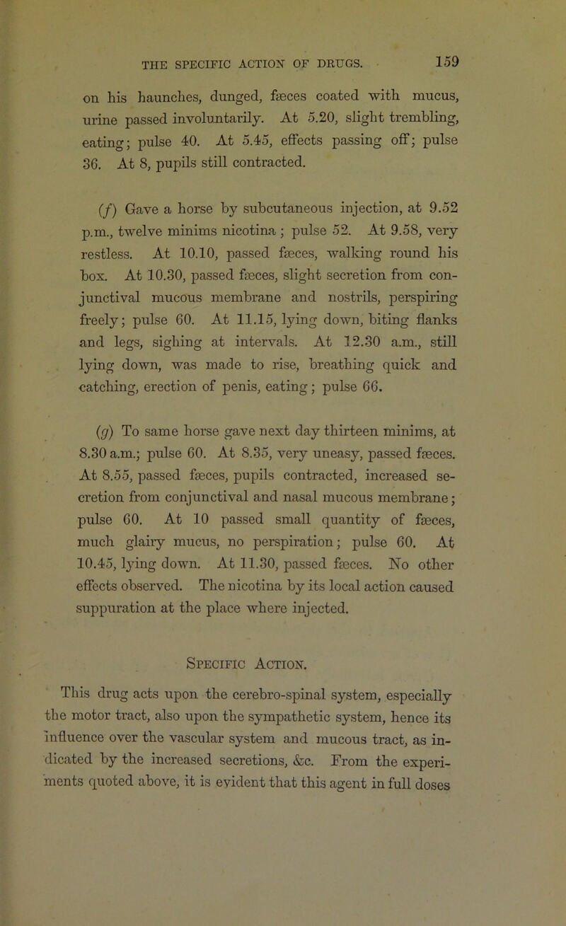 on his haunches, dunged, fasces coated with mucus, urine passed involuntarily. At 5.20, slight trembling, eating; pulse 40. At 5.45, effects passing off; pulse 36. At 8, pupils still contracted. (f) Gave a horse by subcutaneous injection, at 9.52 p.m., twelve minims nicotina ; pulse 52. At 9.58, very restless. At 10.10, passed fasces, walking round his box. At 10.30, passed faeces, slight secretion from con- junctival mucous membrane and nostrils, perspiring freely; pulse 60. At 11.15, lying down, biting flanks and legs, sighing at intervals. At 12.30 a.m., still lying down, was made to rise, breathing quick and catching, erection of penis, eating; pulse 66. (g) To same horse gave next day thirteen minims, at 8.30 a.m.; pulse 60. At 8.35, very uneasy, passed faeces. At 8.55, passed faeces, pupils contracted, increased se- cretion from conjunctival and nasal mucous membrane; pulse 60. At 10 passed small quantity of faeces, much glairy mucus, no perspiration; pulse 60. At 10.45, tying down. At 11.30, passed faeces. No other effects observed. The nicotina by its local action caused suppuration at the place where injected. Specific Action. This drug acts upon the cerebro-spinal system, especially the motor tract, also upon the sympathetic system, hence its influence over the vascular system and mucous tract, as in- dicated by the increased secretions, &c. From the experi- ments quoted above, it is evident that this agent in full doses