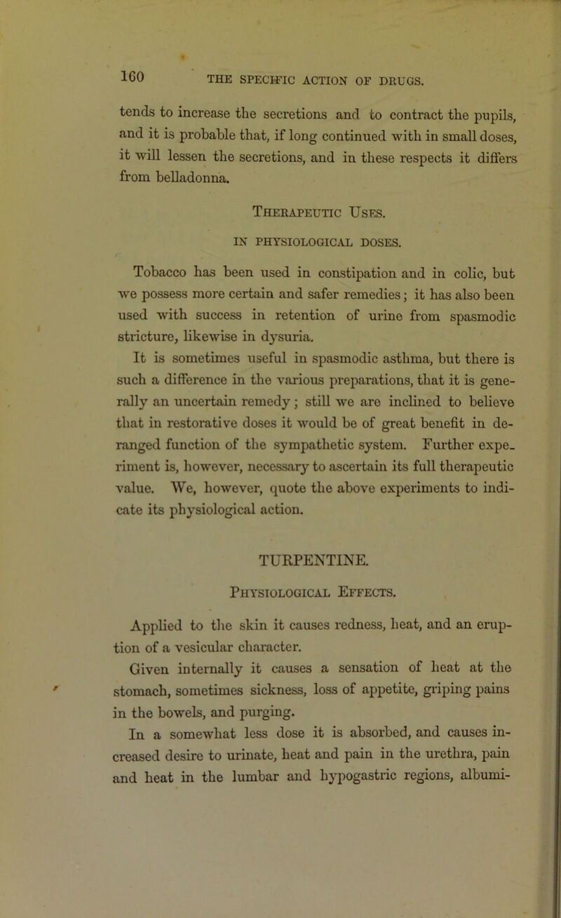 tends to increase the secretions and to contract the pupils, and it is probable that, if long continued with in small doses, it will lessen the secretions, and in these respects it differs from belladonna. Therapeutic Uses. IN PHYSIOLOGICAL DOSES. Tobacco has been used in constipation and in colic, but we possess more certain and safer remedies; it has also been used with success in retention of urine from spasmodic stricture, likewise in dysuria. It is sometimes useful in spasmodic asthma, but there is such a difference in the various preparations, that it is gene- rally an uncertain remedy; still we are inclined to believe that in restorative doses it would be of great benefit in de- ranged function of the sympathetic system. Further expe- riment is, however, necessary to ascertain its full therapeutic value. We, however, quote the above experiments to indi- cate its physiological action. TURPENTINE. Physiological Effects. Applied to the skin it causes redness, heat, and an erup- tion of a vesicular character. Given internally it causes a sensation of heat at the stomach, sometimes sickness, loss of appetite, griping pains in the bowels, and purging. In a somewhat less dose it is absorbed, and causes in- creased desire to urinate, heat and pain in the urethra, pain and heat in the lumbar and hypogastric regions, albumi-