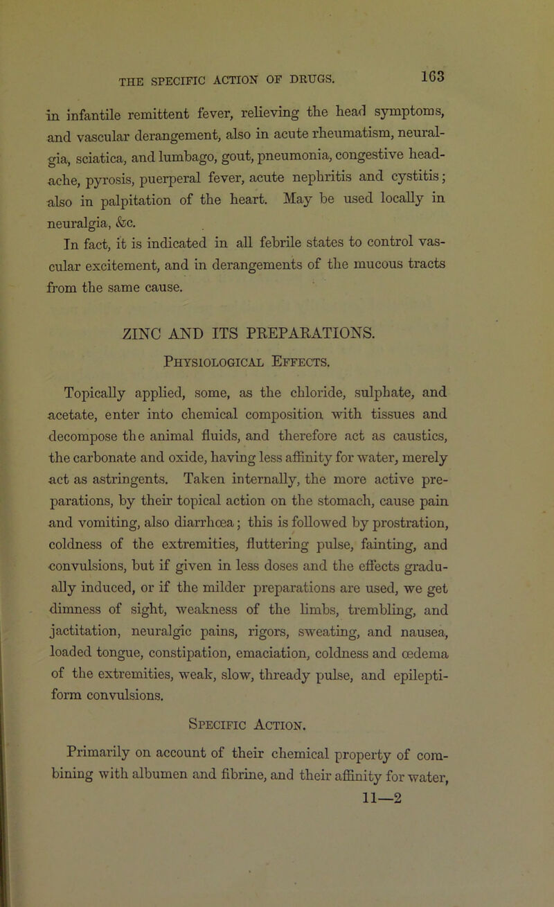 1G3 in infantile remittent fever, relieving the head symptoms, and vascular derangement, also in acute rheumatism, neural- gia, sciatica, and lumbago, gout, pneumonia, congestive head- ache, pyrosis, puerperal fever, acute nephritis and cystitis \ also in palpitation of the heart. May be used locally in neuralgia, &c. In fact, it is indicated in all febrile states to control vas- cular excitement, and in derangements of the mucous tracts from the same cause. ZINC AND ITS PREPARATIONS. Physiological Effects. Topically applied, some, as the chloride, sulphate, and acetate, enter into chemical composition with tissues and decompose the animal fluids, and therefore act as caustics, the carbonate and oxide, having less affinity for water, merely act as astringents. Taken internally, the more active pre- parations, by their topical action on the stomach, cause pain and vomiting, also diarrhoea; this is followed by prostration, coldness of the extremities, fluttering pidse, fainting, and convulsions, but if given in less doses and the effects gradu- ally induced, or if the milder preparations are used, we get dimness of sight, weakness of the limbs, trembling, and jactitation, neuralgic pains, rigors, sweating, and nausea, loaded tongue, constipation, emaciation, coldness and oedema of the extremities, weak, slow, thready pulse, and epilepti- form convulsions. Specific Action. Primarily on account of their chemical property of com- bining with albumen and fibrine, and their affinity for water, 11—2