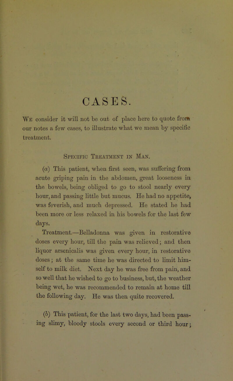 We consider it will not be out of place here to quote from our notes a few cases, to illustrate what we mean by specific treatment. Specific Treatment in Man. (a) This patient, when first seen, was suffering from acute griping pain in the abdomen, great looseness in the bowels, being obliged to go to stool nearly every hour, and passing little but mucus. He had no appetite, was feverish, and much depressed. He stated he had been more or less relaxed in his bowels for the last few days. Treatment.—Belladonna was given in restorative doses every hour, till the pain was relieved; and then liquor arsenicalis was given every hour, in restorative doses; at the same time he was directed to limit him- self to milk diet. Next day he was free from pain, and so well that he wished to go to business, but, the weather being wet, he was recommended to remain at home till the following day. He was then quite recovered. (&) This patient, for the last two days, had been pass- ing slimy, bloody stools every second or third hour;
