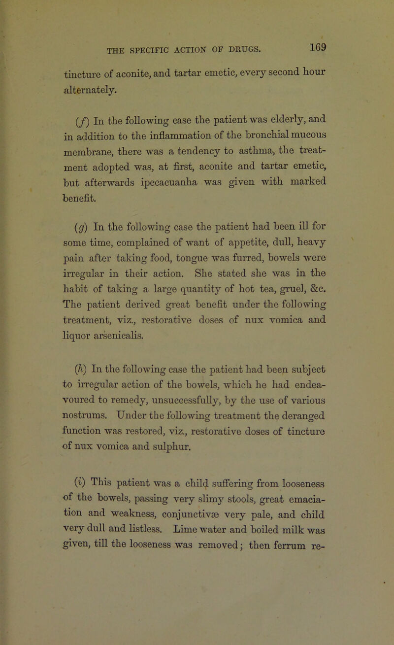 1G9 tincture of aconite, and tartar emetic, every second hour alternately. (/) In the following case the patient was elderly, and in addition to the inflammation of the bronchial mucous membrane, there was a tendency to asthma, the treat- ment adopted was, at first, aconite and tartar emetic, but afterwards ipecacuanha was given with marked benefit. (g) In the following case the patient had been ill for some time, complained of want of appetite, dull, heavy pain after taking food, tongue was furred, bowels were irregular in their action. She stated she was in the habit of taking a large quantity of hot tea, gruel, &c. The patient derived great benefit under the following treatment, viz., restorative doses of nux vomica and liquor arsenicalis. (li) In the following case the patient had been subject to irregular action of the bowels, which he had endea- voured to remedy, unsuccessfully, by the use of various nostrums. Under the following treatment the deranged function was restored, viz., restorative doses of tincture of nux vomica and sulphur. (t) This patient was a child suffering from looseness of the bowels, passing very slimy stools, great emacia- tion and weakness, conjunctive very pale, and child very dull and listless. Lime water and boiled milk was given, till the looseness was removed; then ferrum re-