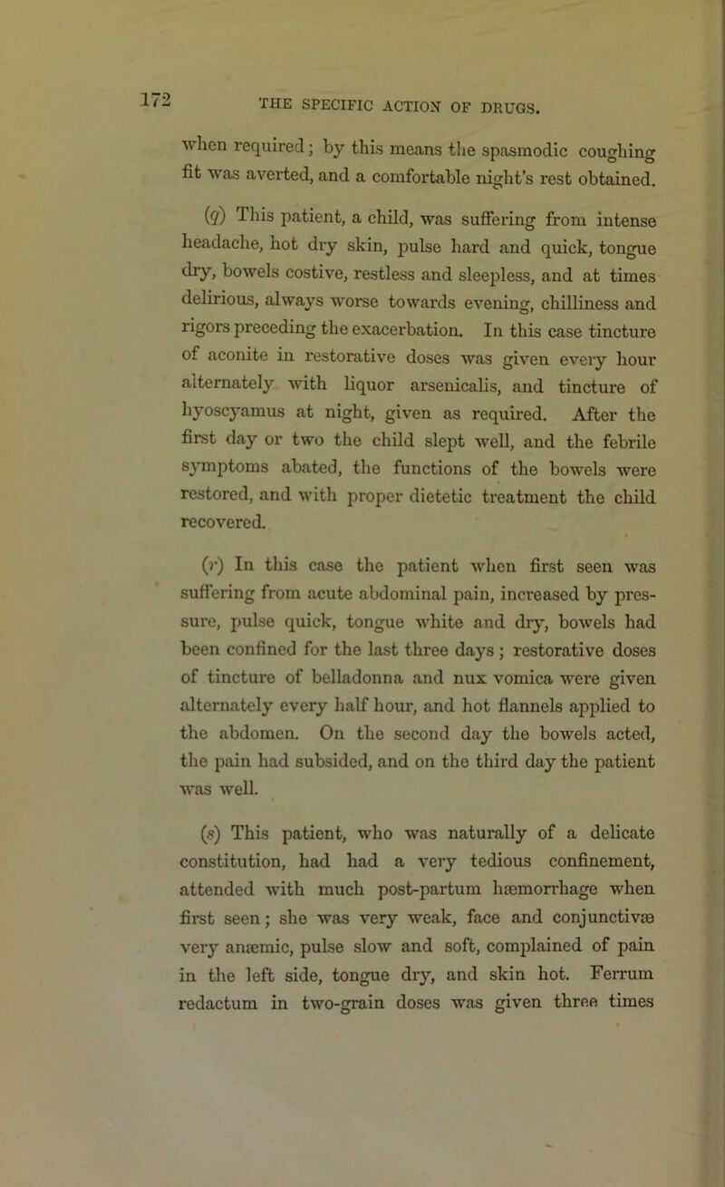 when required; by this means the spasmodic coughing fit was averted, and a comfortable night’s rest obtained. (?) This patient, a child, was suffering from intense headache, hot dry skin, pulse hard and quick, tongue dry, bowels costive, restless and sleepless, and at times delirious, always worse towards evening, chilliness and rigors preceding the exacerbation. In this case tincture of aconite in restorative doses was given every hour alternately with liquor arsenicalis, and tincture of hyoscyamus at night, given as required. After the first day or two the child slept well, and the febrile symptoms abated, the functions of the bowels were restored, and with proper dietetic treatment the child recovered. (r) In this case the patient when first seen was suffering from acute abdominal pain, increased by pres- sure, pulse quick, tongue white and dry, bowels had been confined for the last three days ; restorative doses of tincture of belladonna and nux vomica were given alternately every half hour, and hot flannels applied to the abdomen. On the second day the bowels acted, the pain had subsided, and on the third day the patient was well. (s) This patient, who was naturally of a delicate constitution, had had a very tedious confinement, attended with much post-partum hemorrhage when first seen; she was very weak, face and conjunctive very anemic, pulse slow and soft, complained of pain in the left side, tongue dry, and skin hot. Ferrum redactum in two-grain doses was given three times