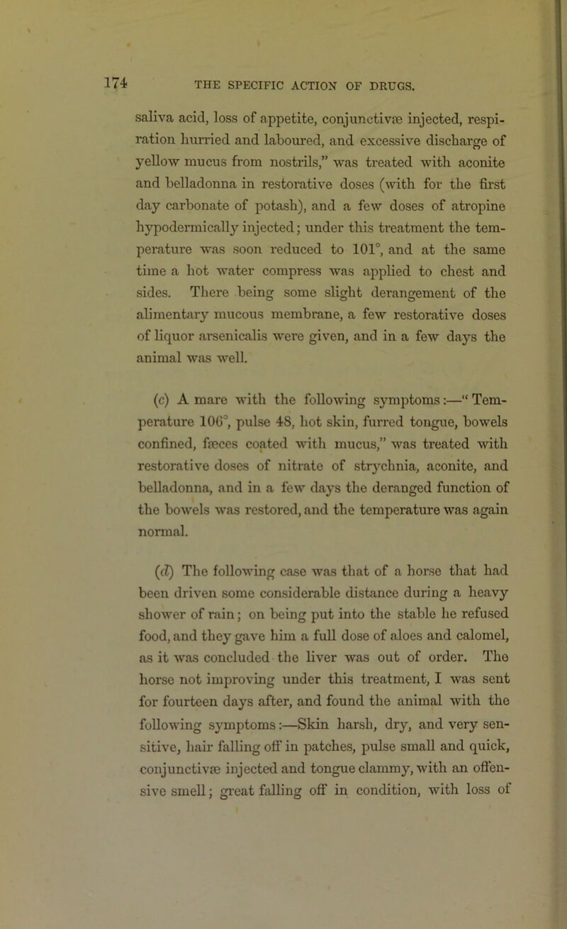 saliva acid, loss of appetite, conjunctive injected, respi- ration hurried and laboured, and excessive discharge of yellow mucus from nostrils,” was treated with aconite and belladonna in restorative doses (with for the first day carbonate of potash), and a few doses of atropine hypodermically injected; under this treatment the tem- perature was soon reduced to 101°, and at the same time a hot water compress was applied to chest and sides. There being some slight derangement of the alimentary mucous membrane, a few restorative doses of liquor arsenicalis were given, and in a few days the animal was well. (c) A mare with the following symptoms:—“ Tem- perature 106°, pulse 48, hot skin, furred tongue, bowels confined, fieces coated with mucus,” was treated with restorative doses of nitrate of stoychnia, aconite, and belladonna, and in a few days the deranged function of the bowels was restored, and the temperature was again normal. (tZ) The following case was that of a horse that had been driven some considerable distance during a heavy shower of rain; on being put into the stable he refused food, and they gave him a full dose of aloes and calomel, as it was concluded the liver was out of ordei\ The horse not improving under this treatment, I was sent for fourteen days after, and found the animal with the following symptoms:—Skin harsh, dry, and very sen- sitive, hair falling off in patches, pulse small and quick, conjunctive injected and tongue clammy, with an offen- sive smell; great falling off in condition, with loss of