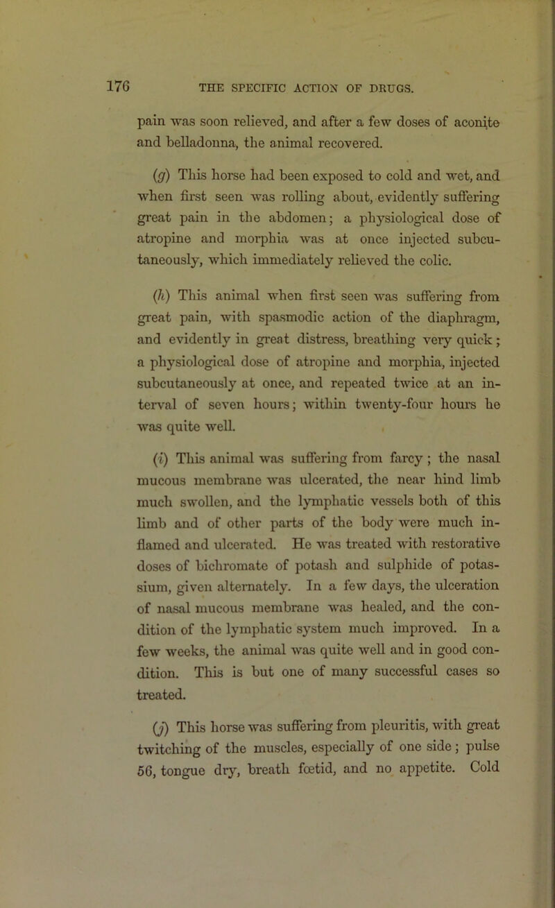 pain was soon relieved, and after a few doses of aconite and belladonna, the animal recovered. (g) This horse had been exposed to cold and wet, and when first seen was rolling about, evidently suffering great pain in the abdomen; a physiological dose of atropine and morphia was at once injected subcu- taneously, which immediately relieved the colic. (h) This animal when first seen was suffering from great pain, with spasmodic action of the diaphragm, and evidently in great distress, breathing very quick ; a physiological dose of atropine and morphia, injected subcutaneously at once, and repeated twice at an in- terval of seven hours; within twenty-four hours he was quite well. (i) This animal was suffering from farcy ; the nasal mucous membrane was ulcerated, the near hind limb much swollen, and the lymphatic vessels both of this limb and of other parts of the body were much in- flamed and ulcerated. He was treated with restorative doses of bichromate of potash and sulphide of potas- sium, given alternately. In a few days, the ulceration of nasal mucous membrane was healed, and the con- dition of the lymphatic system much improved. In a few weeks, the animal was quite well and in good con- dition. This is but one of many successful cases so treated. (j) This horse was suffering from pleuritis, with great twitching of the muscles, especially of one side ; pulse 56, tongue dry, breath foetid, and no appetite. Cold