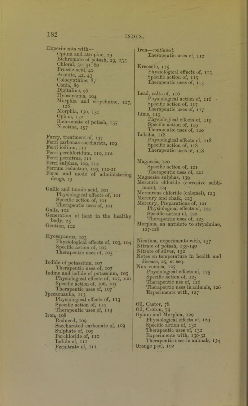 INDEX. Experiments with— Opium aucl atropine, 29 Bichromate of potash, 29, 135 Chloral, 30, 31 80 Prussic acid, 40 Aconite, 42, 43 Coloeynthiue, 87 Conia, 89 Digitaline, 96 Hyoscyamia, 104 Morphia and strychnine, 127, 128 Morphia, 130, 131 Opium, 132 Bichromate of potash, 11c Nicotina, 157 Farcy, treatment of, 137 Ferri carbonas saccharata, 109 Ferri iodium, m Ferri perchloridum, no, 112 Ferri pernitras, in Ferri sulphas, 109, 112 Ferrurn redactum, 109, 112-21 i orm and mode of administering drugs, 19 Gallic and tannic acid, 101 Physiological effects of, 101 Specific action of, 101 Therapeutic uses of, 101 Gails, 102 Generation of heat in the healthy body, 25 Gentian, 102 Hyoscyamus, 103 Physiological effects of, 103, 104 Specific action of, 105 Therapeutic uses of, 105 Iodide of potassium, 107 Therapeutic uses of, 107 Iodine and iodide of potassium, 105 Physiological effects of, 105, 106 Specific action of, 106, 107 Therapeutic uses of, 107 Ipecacuanha, 113 Physiological effects of, 113 Specific action of, 114 Therapeutic uses of, 114 Iron, 108 Reduced, 109 Saccharated carbonate of, 109 Sulphate of, 109 Perchloride of, no Iodide of, in Pemitrate of, in Iron—continued. Therapeutic uses of, 112 Kreosote, 115 Physiological effects of, 115 Specific action of, 115 Therapeutic uses of, 115 Lead, salts of, n6 Physiological action of, 116 • Specific action of, 117 Therapeutic uses of, 117 Lime, 119 Physiological effects of, 119 Specific action of, 119 Therapeutic uses of, 120 Lobelia, 118 Physiological effects of, 118 Specific action of, 118 Therapeutic uses of, 118 Magnesia, 120 Specific action of, 121 Therapeutic uses of, 121 Magnesiie sulphas, 139 Mercuric chloride (corrosive subli- mate), 124 Mercurous chloride (calomel), 123 Mercury and chalk, 123 Mercury, Preparations of, 121 Physiological effects of, 121 Specific action of, 122 Therapeutic uses of, 123 Morphia, an antidote to strychnine, 127-128 Nicotina, experiments with, 157 Nitrate of potash, 139-140 Nitrate of silver, 152 Notes on temperature in health and disease, 25, et seq. Nux vomica, 125 Physiological effects of, 125 Specific action of, 125 Therapeutic use of, 126 Therapeutic uses in animals, 126 Experiments with, 127 Oil, Castor, 78 Oil, Croton, 79 Opium and Morphia, 129 Physiological effects of, 129 Specific action of, 132 Therapeutic uses of, 132 Experiments with, 130-32 Therapeutic uses in animals, 134 Orange peel, 102