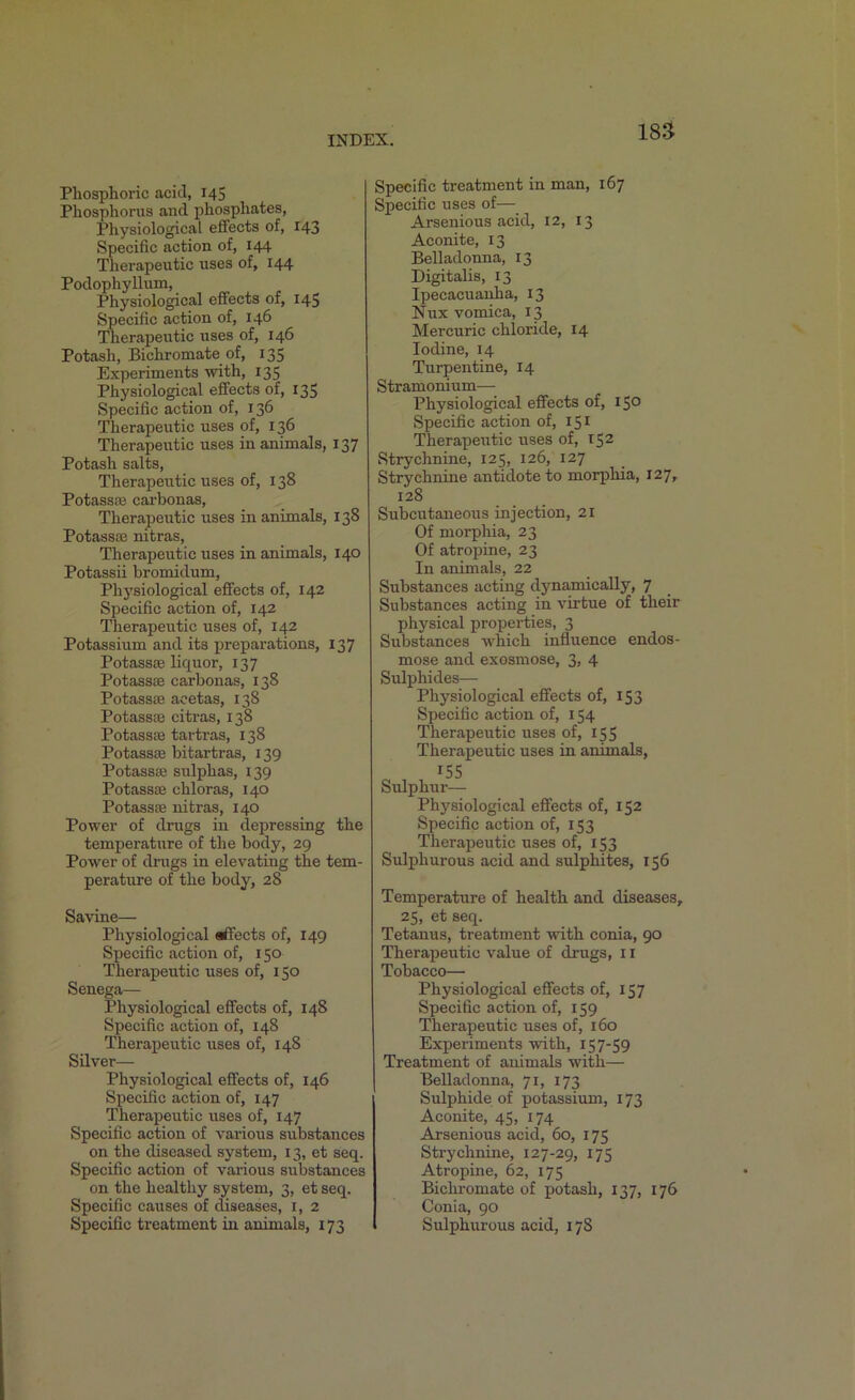 Phosphoric acid, 145 Phosphorus and phosphates, Physiological effects of, 143 Specific action of, 144 Therapeutic uses of, 144 Podophyllum, Physiological effects of, 145 Specific action of, 146 Therapeutic uses of, 146 Potash, Bichromate of, 135 Experiments with, 135 Physiological effects of, 135 Specific action of, 136 Therapeutic uses of, 136 Therapeutic uses in animals, 137 Potash salts, Therapeutic uses of, 138 Potass® carbonas, Therapeutic uses in animals, 138 Potasses nitras, Therapeutic uses in animals, 140 Potassii bromidum, Physiological effects of, 142 Specific action of, 142 Therapeutic uses of, 142 Potassium and its preparations, 137 Potass® liquor, 137 PotassEe carbonas, 138 Potassse acetas, 138 Potassse citras, 138 Potassse tartras, 138 Potassse bitartras, 139 Potass® sulphas, 139 Potass® chloras, 140 Potass® nitras, 140 Power of drugs in depressing the temperature of the body, 29 Power of drugs in elevating the tem- perature of the body, 28 Savine— Physiological affects of, 149 Specific action of, 150 Therapeutic uses of, 150 Senega— Physiological effects of, 148 Specific action of, 148 Therapeutic uses of, 148 Silver— Physiological effects of, 146 Specific action of, 147 Therapeutic uses of, 147 Specific action of various substances on the diseased system, 13, et seq. Specific action of various substances on the healthy system, 3, et seq. Specific causes of diseases, 1, 2 Specific treatment in animals, 173 Specific treatment in man, 167 Specific uses of— Arsenious acid, 12, 13 Aconite, 13 Belladonna, 13 Digitalis, 13 Ipecacuanha, 13 Nux vomica, 13 Mercuric chloride, 14 Iodine, 14 Turpentine, 14 Stramonium— Physiological effects of, 150 Specific action of, 151 Therapeutic uses of, 152 Strychnine, 125, 126, 127 Strychnine antidote to morphia, 127, 128 Subcutaneous injection, 21 Of morphia, 23 Of atropine, 23 In animals, 22 Substances acting dynamically, 7 Substances acting in virtue of their physical properties, 3 Substances which influence endos- mose and exosmose, 3, 4 Sulphides— Physiological effects of, 153 Specific action of, 154 Therapeutic uses of, 155 Therapeutic uses in animals, 155 Sulphur— Physiological effects of, 152 Specific action of, 153 Therapeutic uses of, 153 Sulphurous acid and sulphites, 156 Temperature of health and diseases, 25, et seq. Tetanus, treatment with conia, 90 Therapeutic value of drugs, 11 Tobacco— Physiological effects of, 157 Specific action of, 159 Therapeutic uses of, 160 Experiments with, 157-59 Treatment of animals with— Belladonna, 71, 173 Sulphide of potassium, 173 Aconite, 45, 174 Arsenious acid, 60, 175 Strychnine, 127-29, 175 Atropine, 62, 175 Bichromate of potash, 137, 176 Conia, 90 Sulphurous acid, 178