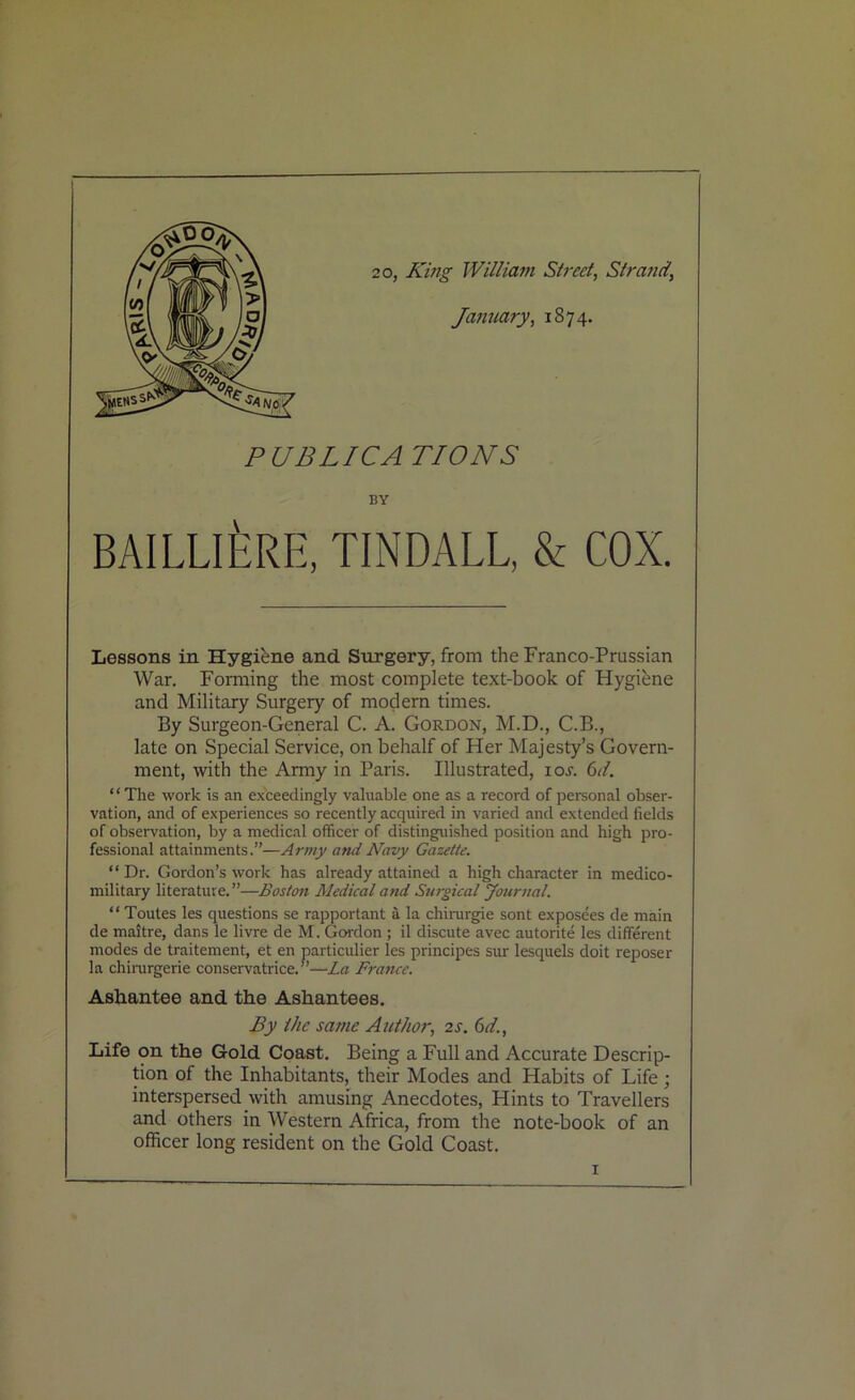 20, King William Street, Strand’ January, 1874. PUBLICATIONS BY BAILLlfiRE, TINDALL, & COX. Lessons in Hygiene and Surgery, from the Franco-Prussian War. Forming the most complete text-book of Hygiene and Military Surgery of modern times. By Surgeon-General C. A. Gordon, M.D., C.B., late on Special Service, on behalf of Her Majesty’s Govern- ment, with the Army in Paris. Illustrated, ioj. 6d. “ The work is an exceedingly valuable one as a record of personal obser- vation, and of experiences so recently acquired in varied and extended fields of observation, by a medical officer of distinguished position and high pro- fessional attainments.”—Army and Navy Gazette. “Dr. Gordon’s work has already attained a high character in medico- military literature.”—Boston Medical and Surgical Journal. “ Toutes les questions se rapportant a la chirurgie sont exposees de main de maitre, dans le livre de M. Gordon ; il discute avec autorite les different modes de traitement, et en particulier les principes sur lesquels doit reposer la chirurgerie conservatrice. ”—La France. Ashantee and the Ashantees. By the same Author, 2 s. 6d., Life on the Gold Coast. Being a Full and Accurate Descrip- tion of the Inhabitants, their Modes and Habits of Life; interspersed with amusing Anecdotes, Hints to Travellers and others in Western Africa, from the note-book of an officer long resident on the Gold Coast.