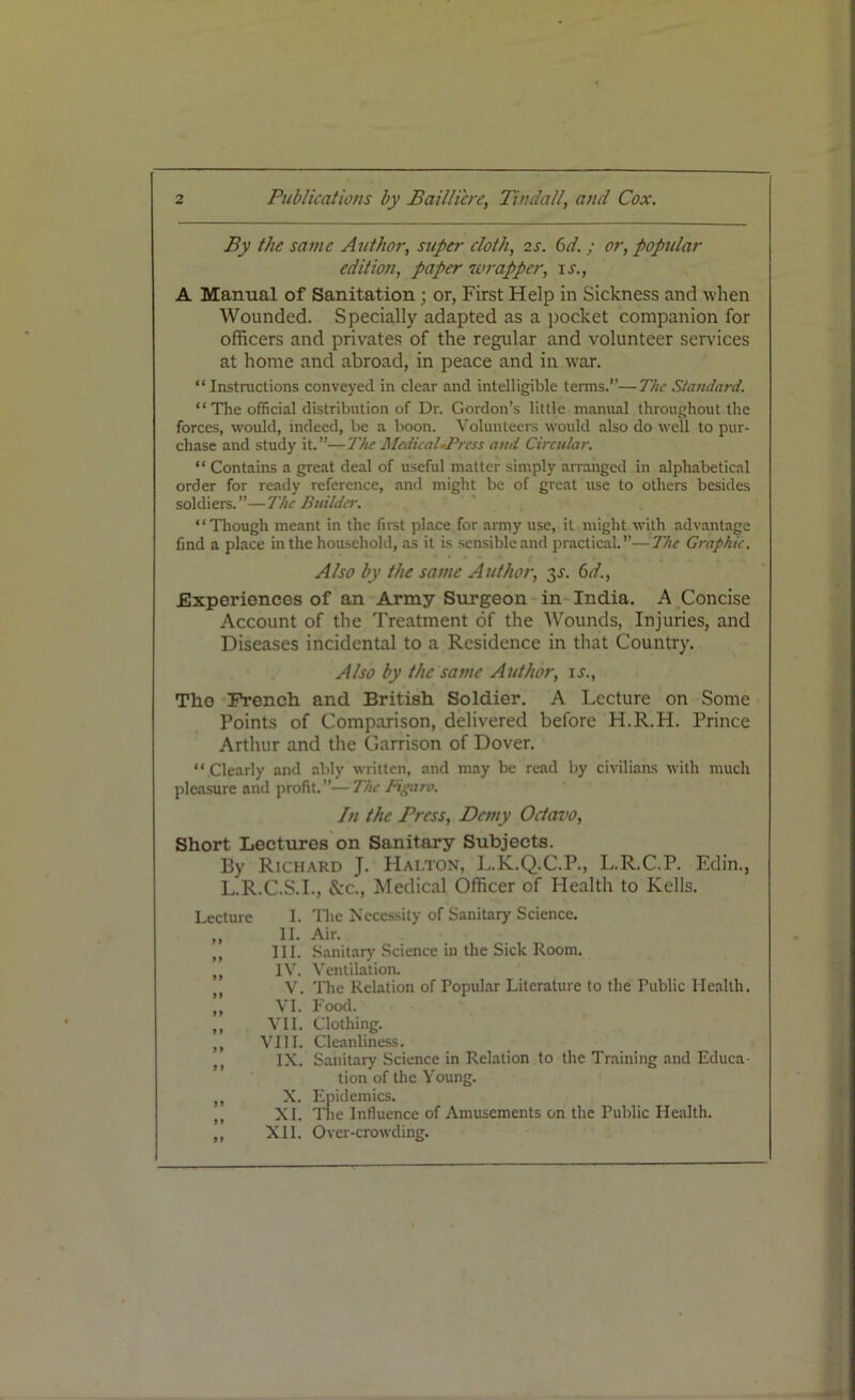 By the same Author, super cloth, is. 6d. ; or, popular edition, paper wrapper, ir., A Manual of Sanitation ; or, First Help in Sickness and when Wounded. Specially adapted as a pocket companion for officers and privates of the regular and volunteer services at home and abroad, in peace and in war. “ Instructions conveyed in clear and intelligible terms.’’—The Standard. “The official distribution of Dr. Gordon’s little manual throughout the forces, would, indeed, be a boon. Volunteers would also do well to pur- chase and study it.”—The Medical*Press and Circular. “ Contains a great deal of useful matter simply arranged in alphabetical order for ready reference, and might be of great use to others besides soldiers.”—The Builder. “Though meant in the first place for army use, it might with advantage find a place in the household, as it is sensible and practical.”—The Graphic. Also by the same Author, 3s. 6d., Experiences of an Army Surgeon in India. A Concise Account of the Treatment of the Wounds, Injuries, and Diseases incidental to a Residence in that Country. Also by the same Author, ir., Tho French and British Soldier. A Lecture on Some Points of Comparison, delivered before H.R.H. Prince Arthur and the Garrison of Dover. “ Clearly and ably written, and may be read by civilians with much pleasure and profit.”—The Figaro. In the Press, Demy Octavo, Short Lectures on Sanitary Subjects. By Richard J. Hai.ton, L.K.Q.C.P., L.R.C.P. Edin., L.R.C.S.I., &c., Medical Officer of Health to Kells. Lecture I. The Necessity of Sanitary Science. „ II. Air. ,, III. Sanitary Science in the Sick Room. ,, IV. Ventilation. V. The Relation of Popular Literature to the Public Health. VI. Food. „ VII. Clothing. ,, VIII. Cleanliness. IX. Sanitary Science in Relation to the Training and Educa- tion of the Young. „ X. Epidemics. ,, XI. The Influence of Amusements on the Public Health. ,, XII. Over-crowding.