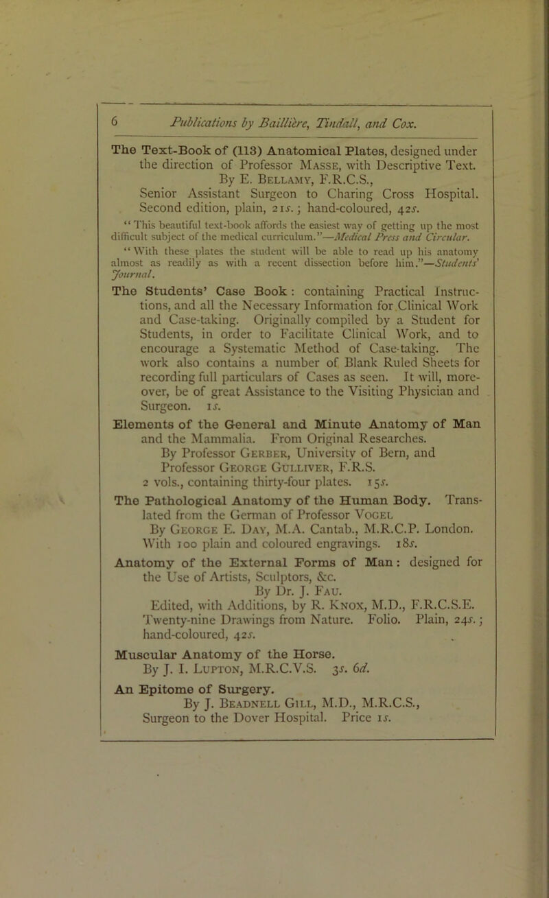 The Text-Book of (113) Anatomical Plates, designed under the direction of Professor Masse, with Descriptive Text. By E. Bellamy, F.R.C.S., Senior Assistant Surgeon to Charing Cross Hospital. Second edition, plain, 21s. •, hand-coloured, 42s. “ This beautiful text-book affords the easiest way of getting up the most difficult subject of the medical curriculum.”—Medical Press and Circular. “ With these plates the student will be able to read up his anatomy almost as readily as with a recent dissection before him.”—Students' Journal. Tho Students’ Case Book: containing Practical Instruc- tions, and all the Necessary Information for Clinical Work and Case-taking. Originally compiled by a Student for Students, in order to Facilitate Clinical Work, and to encourage a Systematic Method of Case taking. The work also contains a number of Blank Ruled Sheets for recording full particulars of Cases as seen. It will, more- over, be of great Assistance to the Visiting Physician and Surgeon, is. Elements of tho General and Minute Anatomy of Man and the Mammalia. From Original Researches. By Professor Gerber, University of Bern, and Professor George Gulliver, F.R.S. 2 vols., containing thirty-four plates. 15 j. The Pathological Anatomy of the Human Body. Trans- lated from the German of Professor Vogel By George E. Day, M.A. Cantab., M.R.C.P. London. With 100 plain and coloured engravings. i8j. Anatomy of tho External Forms of Man: designed for the Use of Artists, Sculptors, &c. By Dr. J. Fau. Edited, with Additions, by R. Knox, M.D., F.R.C.S.E. Twenty-nine Drawings from Nature. Folio. Plain, 24s. • hand-coloured, 42s. Muscular Anatomy of the Horse. By J. I. Lupton, M.R.C.V.S. y. 6d. An Epitomo of Surgery. By J. Beadnell Gill, M.D., M.R.C.S., Surgeon to the Dover Hospital. Price is.