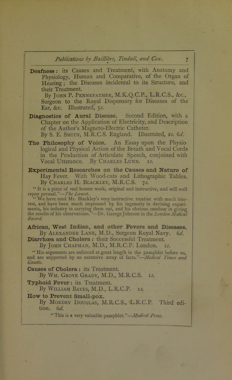 Deafness: its Causes and Treatment, with Anatomy and Physiology, Human and Comparative, of the Organ of Hearing; the Diseases incidental to its Structure, and their Treatment. By John P. Pennefather, M.K.Q.C.P., L.R.C.S., &c., Surgeon to the Royal Dispensary for Diseases of the Ear, &c. Illustrated, 5^. Diagnostics of Aural Disease. Second Edition, with a Chapter on the Application of Electricity, and Description of the Author’s Magneto-Electric Catheter. By S. E. Smith, M.R.C.S. England. Illustrated, 2s. 6d. The Philosophy of Voice. An Essay upon the Physio- logical and Physical Action of the Breath and Vocal Cords in the Production of Articulate Speech, conjoined with Vocal Utterance. By Charles Lunn. is. Experimental Researches on the Causes and Nature of Hay Fever. With Wood-cuts and Lithographic Tables. By Charles H. Blackley, M.R.C.S. 7s. “ It is a piece of real honest work, original and instructive, and will well repay perusal.”—The Lancet. “We have read Mr. Blackley’s very instructive treatise with much inte- rest, and have been much impressed by his ingenuity in devising experi- ments, his industry in carrying them out, and his obvious candour in giving the results of his observations.”—Dr. George Johnson in the London Medical Record. African, West Indian, and other Fevers and Diseases. By Alexander Lane, M.D., Surgeon Royal Navy. 6d. Diarrhoea and Cholera : their Successful Treatment. By John Chapman, M.D., M.R.C.P. London, is. “ His arguments are enforced at great length in the pamphlet before us, and are supported by an extensive array of facts.”—Medical Times and Gazette. Causes of Cholera : its Treatment. By Wm. Grove Grady, M.D., M.R.C.S. is. Typhoid Fever : its Treatment. By William Bayes, M.D., L.R.C.P. is. How to Prevent Small-pox. By Mordey Douglas, M.R.C.S., L.R.C.P. Third edi- tion. 6 d. “This is a very valuable pamphlet.”—Medical Press.