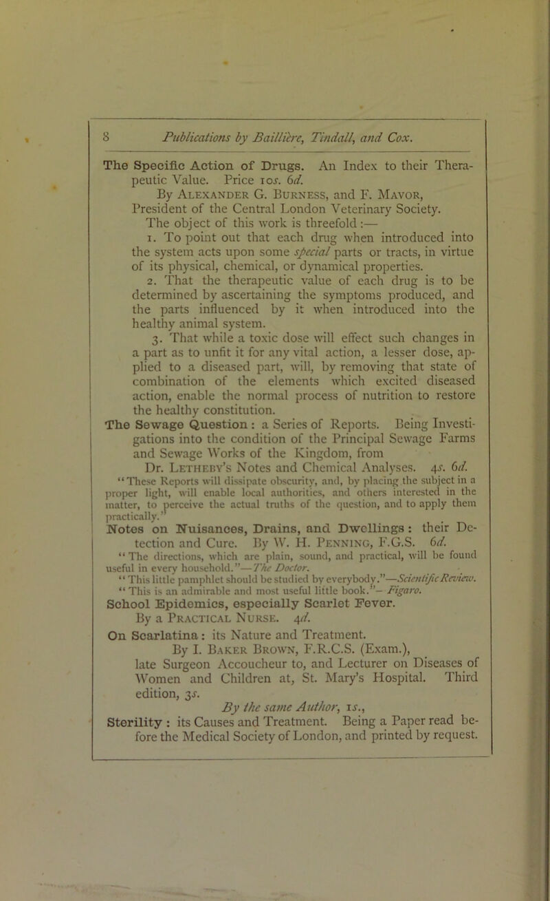 The Specific Action of Drugs. An Index to their Thera- peutic Value. Price ios. 6d. By Alexander G. Burness, and F. Mavor, President of the Central London Veterinary Society. The object of this work, is threefold:— 1. To point out that each drug when introduced into the system acts upon some special parts or tracts, in virtue of its physical, chemical, or dynamical properties. 2. That the therapeutic value of each drug is to be determined by ascertaining the symptoms produced, and the parts influenced by it when introduced into the healthy animal system. 3. That while a toxic dose will effect such changes in a part as to unfit it for any vital action, a lesser dose, ap- plied to a diseased part, will, by removing that state of combination of the elements which excited diseased action, enable the normal process of nutrition to restore the healthy constitution. The Sewage Question : a Series of Reports. Being Investi- gations into the condition of the Principal Sewage Farms and Sewage Works of the Kingdom, from Dr. Letheby’s Notes and Chemical Analyses. 4J. Gd. “These Reports will dissipate obscurity, and, by placing the subject in a proper light, will enable local authorities, and others interested in the matter, to perceive the actual truths of the question, and to apply them practically. ’ Notes on Nuisances, Drains, and Dwellings: their De- tection and Cure. By W. H. Penning, F.G.S. Gd. “The directions, which are plain, sound, and practical, will be found useful in every household.”—The Doctor. “ This little pamphlet should be studied by everybody.”—Scientific Review. “This is an admirable and most useful little book.”— Figaro. School Epidemics, especially Scarlet Fever. By a Practical Nurse. 4d. On Scarlatina: its Nature and Treatment. By I. Baker Brown, F.R.C.S. (Exam.), late Surgeon Accoucheur to, and Lecturer on Diseases of Women and Children at, St. Mary’s Hospital. Third edition, 3J. By the same Author, is., Sterility : its Causes and Treatment. Being a Paper read be- fore the Medical Society of London, and printed by request.