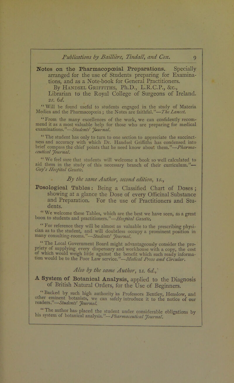 Notes on the Pharmaeopceial Preparations. Specially arranged for the use of Students preparing for Examina- tions, and as a Note-book for General Practitioners. By Handsel Griffiths, Ph.D., L.R.C.P., &c., Librarian to the Royal College of Surgeons of Ireland. 2 s. 6d. “Will be found useful to students engaged in the study of Materia Medica and the Pharmacopoeia; the Notes are faithful.”—The Lancet. “From the many excellences of the work, we can confidently recom- mend it as a most valuable help for those who are preparing for medical examinations. ”—Students’ Journal. “ The student has only to turn to one section to appreciate the succinct- ness and accuracy with which Dr. Handsel Griffiths has condensed into brief compass the chief points that he need know about them.”—Pharma- ceutical Journal. “ We feel sure that students will welcome a book so well calculated to aid them in the study of this necessary branch of their curriculum.”— Guy's Hospital Gazette. By the same Author, second edition, is., Posological Tables: Being a Classified Chart of Doses ; showing at a glance the Dose of every Officinal Substance and Preparation. For the use of Practitioners and Stu- dents. “ We welcome these Tables, which are the best we have seen, as a great boon to students and practitioners. ”—Hospital Gazette. “For reference they will be almost as valuable to the prescribing physi- cian as to the student, and will doubtless occupy a prominent position in many consulting-rooms. ”—Students' Journal. “ The Local Government Board might advantageously consider the pro- priety of supplying every dispensary and workhouse with a copy, the cost of which would weigh little against the benefit which such ready informa- tion would be to the Poor Law service.”—Medical Press and Circular. Also by the same Author, is. 6d.,' A System of Botanical Analysis, applied to the Diagnosis of British Natural Orders, for the Use of Beginners. Backed by such high authority as Professors Bentley, Henslow, and other eminent botanists, we can safely introduce it to the notice of our readers .—Students’ Journal. The author has- placed the student under considerable obligations by his system of botanical analysis.”—Pharmaceutical Journal.