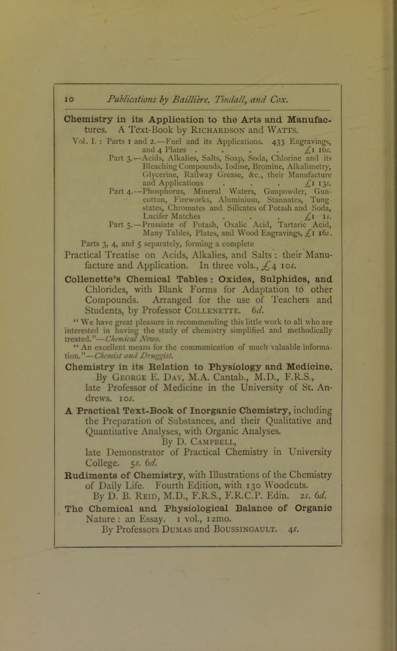 Chemistry in its Application to the Arts and Manufac- tures. A Text-Book by Richardson and Watts. Vol. I. : Parts I and 2.—Fuel and its Applications. 433 Engravings, and 4 Plates . . . . £1 ibr. Part 3.—Acids, Alkalies, Salts, Soap, Soda, Chlorine and its Bleaching Compounds, Iodine, Bromine, Alkalimetry, Glycerine, Railway Grease, &c., their Manufacture and Applications . . . £1 13.?. Part 4.—Phosphorus, Mineral Waters, Gunpowder, Gun- cotton, Fireworks, Aluminium, Stannates, Tung- states, Chromates and Silicates of Potash and Soda, Lucifer Matches . . . £1 is. Part 5.—Prussiate of Potash, Oxalic Acid, Tartaric Acid, Many Tables, Plates, and Wood Engravings, £1 16s. Parts 3, 4, and 5 separately, forming a complete Practical Treatise on Acids, Alkalies, and Salts : their Manu- facture and Application. In three vols.,^4 10s. Collenette’s Chemical Tables: Oxides, Sulphides, and Chlorides, with Blank Forms for Adaptation to other Compounds. Arranged for the use of Teachers and Students, by Professor Collenette. Gd. “ We have great pleasure in recommending this little work to all who are interested in having the study of chemistry simplified and methodically treated.”—Chemical Navs. “ An excellent means for the communication of much valuable informa- tion.”—Chemist and Druggist. Chemistry in its Relation to Physiology and Medicine. By George E. Day, M.A. Cantab., M.D., F.R.S., late Professor of Medicine in the University of St. An- drews. 1 os. A Practical Text-Book of Inorganic Chemistry, including the Preparation of Substances, and their Qualitative and Quantitative Analyses, with Organic Analyses. By D. Campbell, late Demonstrator of Practical Chemistry in University College. 5^. 6d. Rudiments of Chemistry, with Illustrations of the Chemistry of Daily Life. Fourth Edition, with 130 Woodcuts. By D. B. Reid, M.D., F.R.S., F.R.C.P. Edin. 2s. Gd. Tho Chemical and Physiological Balance of Organic Nature : an Essay. 1 vol., i2mo. By Professors Dumas and Boussingault. 4s.