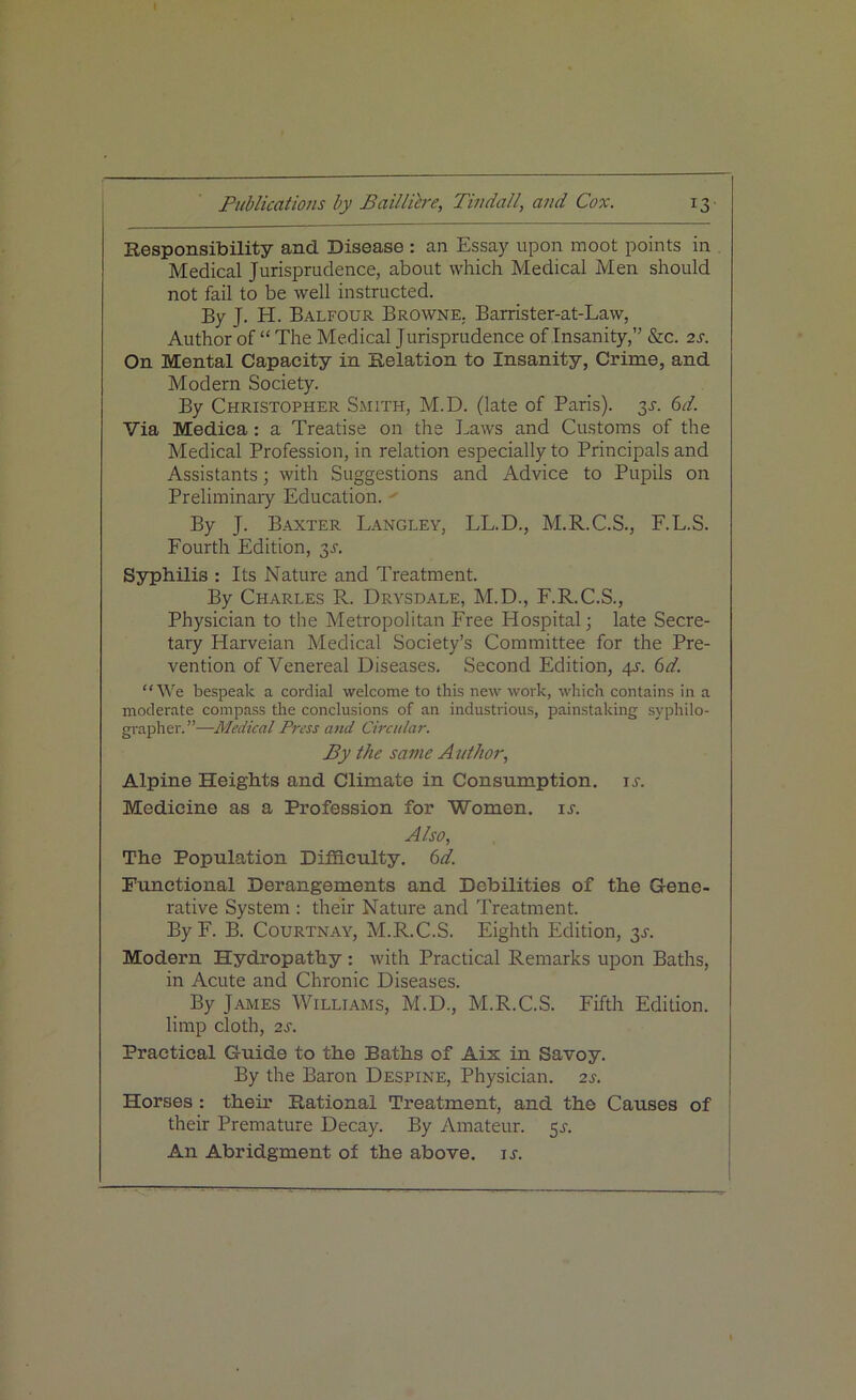 Responsibility and Disease : an Essay upon moot points in Medical Jurisprudence, about which Medical Men should not fail to be well instructed. By J. H. Balfour Browne. Barrister-at-Law, Author of “ The Medical Jurisprudence of Insanity,” &c. 2 s. On Mental Capacity in Relation to Insanity, Crime, and Modern Society. By Christopher Smith, M.D. (late of Paris). 31-. 6d. Via Medica : a Treatise on the Laws and Customs of the Medical Profession, in relation especially to Principals and Assistants; with Suggestions and Advice to Pupils on Preliminary Education. By J. Baxter Langley, LL.D., M.R.C.S., F.L.S. Fourth Edition, y. Syphilis : Its Nature and Treatment. By Charles R. Drysdale, M.D., F.R.C.S., Physician to the Metropolitan Free Hospital; late Secre- tary Harveian Medical Society’s Committee for the Pre- vention of Venereal Diseases. Second Edition, 4s. 6d. “We bespeak a cordial welcome to this new work, which contains in a moderate compass the conclusions of an industrious, painstaking syphilo- grapher.”—Medical Press and Circular. By the same Author, Alpine Heights and Climate in Consumption, is. Medicine as a Profession for Women, is. Also, The Population Difficulty. 6d. Functional Derangements and Debilities of the Gene- rative System : their Nature and Treatment. By F. B. Courtnay, M.R.C.S. Eighth Edition, $s. Modern Hydropathy : with Practical Remarks upon Baths, in Acute and Chronic Diseases. By James Williams, M.D., M.R.C.S. Fifth Edition, limp cloth, 2s. Practical Guide to the Baths of Aix in Savoy. By the Baron Despine, Physician. 2s. Horses : their P^ational Treatment, and the Causes of their Premature Decay. By Amateur. 5^. An Abridgment of the above, ir.