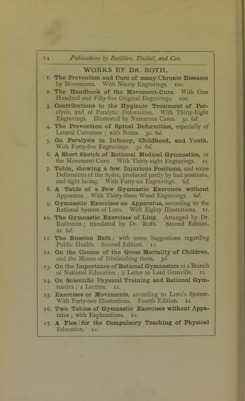 WORKS BY DR. ROTH, 1. The Prevention and Cure of many Chronic Diseases by Movements. With Ninety Engravings, ior. 2. The Handbook of the Movement-Cure. With One Hundred and Fifty-five Original Engravings, ior. 3. Contributions to the Hygienic Treatment of Par- alysis, and of Paralytic Deformities. With Thirty-Eight Engravings. Illustrated by Numerous Cases, y. 6d. 4. The Prevention of Spinal Deformities, especially of Lateral Curvature ; with Notes. y. 6d. 5. On Paralysis in Infancy, Childhood, and Youth. With Forty-five Engravings, y. 6d. 6. A Short Sketch of Rational Medical Gymnastics, or the Movement-Cure. With Thirty-eight Engravings, ir. 7. Table, showing a few Injurious Positions, and some Deformities of the Spine, produced partly by bad positions, and tight lacing. With Forty-six Engravings. 6d. 8. A Table of a Few Gymnastic Exorcises without Apparatus. With Thirty-three Wood Engravings. 6d. 9. Gymnastic Exorcises on Apparatus, according to the Rational System of Ling. With Eighty Illustrations, ir. 10. The Gymnastic Exercises of Ling. Arranged by Dr. Rothstein ; translated by Dr. Roth. Second Edition. 2 s. 6 d. 11. The Russian Bath: with some Suggestions regarding Public Health. Second Edition, ir. 12. On the Causes of the Great Mortality of Children, and the Means of Diminishing them. 3d. 13. On the Importance of Rational Gymnastics as a Branch of National Education : a Letter to Lord Granville, is. 14. On Scientific Physical Training and Rational Gym- nastics ; a Lecture, is. 15. Exercises or Movements, according to Ling’s System. With Forty-two Illustrations. Fourth Edition, ir. 16. Two Tables of Gymnastic Exercises without Appa- ratus ; with Explanations, is. 17. A Plea I for the Compulsory Teaching of Physical Education, ir.