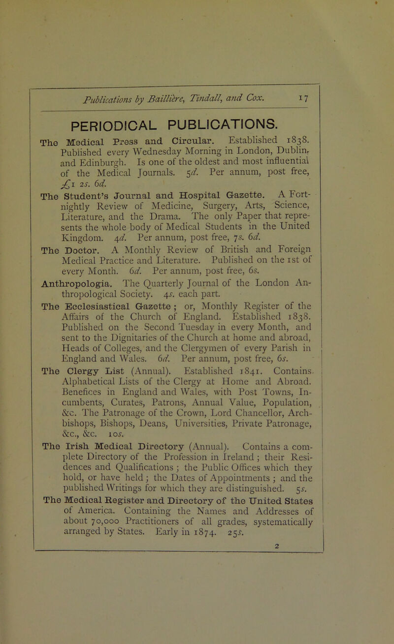 PERIODICAL PUBLICATIONS. Tho Medical Press and Circular. Established 1838. Published every Wednesday Morning in London, Dublin, and Edinburgh. Is one of the oldest and most influential of the Medical Journals. $d. Per annum, post free, 2 s. 6d. The Student’s Journal and Hospital Gazette. A Fort- nightly Review of Medicine, Surgery, Arts, Science, Literature, and the Drama. The only Paper that repre- sents the whole body of Medical Students in the United Kingdom. 4d. Per annum, post free, 7s. 6d. The Doctor. A Monthly Review of British and Foreign Medical Practice and Literature. Published on the xst of every Month. 6d. Per annum, post free, 6s. Anthropologia. The Quarterly Journal of the London An- thropological Society. 4s. each part. The Ecclesiastical Gazette ; or, Monthly Register of the Affairs of the Church of England. Established 1838. Published on the Second Tuesday in every Month, and sent to the Dignitaries of the Church at home and abroad, Heads of Colleges, and the Clergymen of every Parish in England and Wales. 6d. Per annum, post free, 6s. The Clergy List (Annual). Established 1841. Contains. Alphabetical Lists of the Clergy at Home and Abroad. Benefices in England and Wales, with Post Towns, In- cumbents, Curates, Patrons, Annual Value, Population, &c. The Patronage of the Crown, Lord Chancellor, Arch- bishops, Bishops, Deans, Universities, Private Patronage, &c., &c. lor. The Irish Medical Directory (Annual). Contains a com- plete Directory of the Profession in Ireland; their Resi- dences and Qualifications ; the Public Offices which they hold, or have held ; the Dates of Appointments ; and the published Writings for which they are distinguished. 5s-. The Medical Register and Directory of the United States ot America. Containing the Names and Addresses of about 70,000 Practitioners of all grades, systematically arranged by States. Early in 1874. 25^. 2