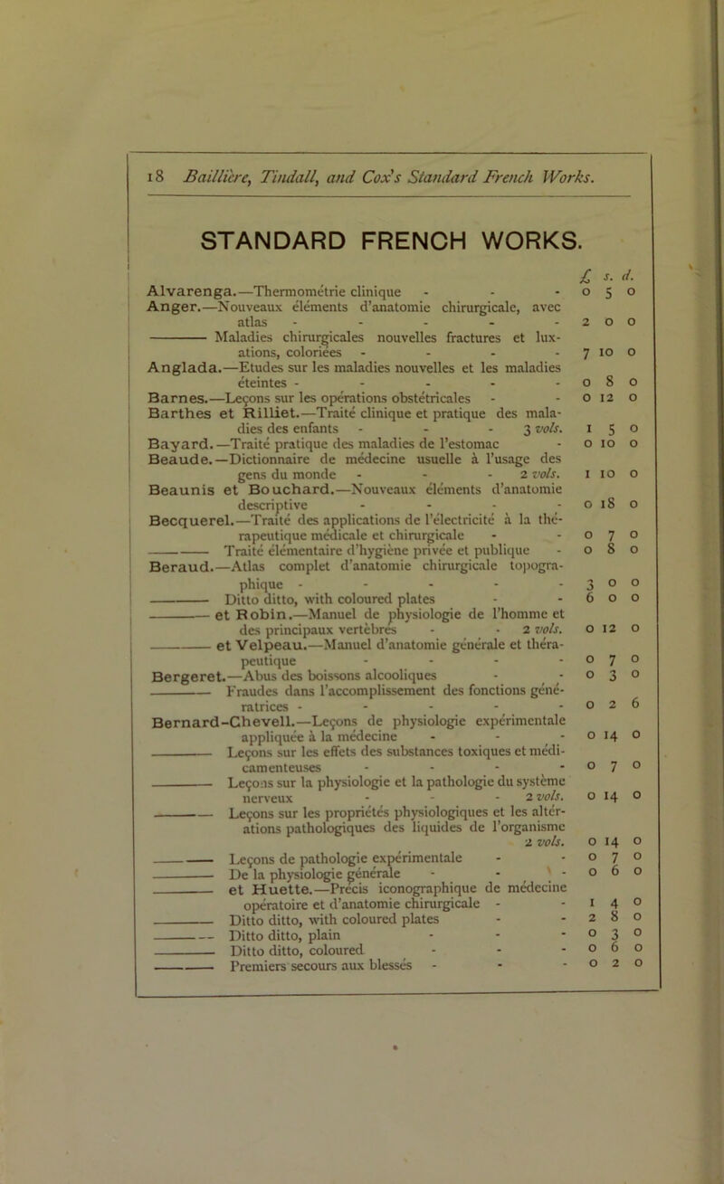 STANDARD FRENCH WORKS. i Alvarenga.—Thermometrie clinique ... Anger.—Nouveaux elements d’anatomie chirurgicale, avec atlas ..... Maladies cliirargicales nouvelles fractures et lux- ations, coloriees .... Anglada.—Etudes sur les maladies nouvelles et les maladies eteintes - - - Barnes.—Le9ons sur les operations obstetricales Barthes et Rilliet.—Traite clinique et pratique des mala- dies des enfants - - - 3 vols. Bayard.—Traite pratique des maladies de l’estomac Beaude.—Dictionnaire de medecine usuelle a l’usage des gens du monde - - -2 vols. Beaunis et Bouchard.—Nouveaux elements d’anatomie descriptive - Becquerel.—Traite des applications de l’electricite a la the- rapeutique medicale et chirurgicale Traite elementaire d’hygiene privee et publique Beraud.—Atlas complet d’anatomie chirurgicale topogra- phique ----- Ditto ditto, with coloured plates et Robin.—Manuel de physiologie de l’hommc et des principaux vertebres - • 2 vols. et Velpeau.—Manuel d’anatomie generate et thera- peutique .... Bergeret.—Abus des boissons alcooliques Fraudes dans l’accomplissement des fonctions gene- ratrices - Bernard-Chevell.—Le9ons de physiologie experimentale appliquee a la medecine - - * Le9ons sur les eflfets des substances toxiques et medi- camenteuses - Le9ons sur la physiologie et la pathologie du systeme nerveux - - - 2 vols. Le9ons sur les proprietes physiologiques et les alter- ations pathologiques des liquides de l’organisme 2 vols. Le9ons de pathologie experimentale — De la physiologie ^enerale - ' - et Huette.—Precis iconographique de medecine operatoire et d’anatomie chirurgicale - Ditto ditto, with coloured plates Ditto ditto, plain Ditto ditto, coloured - Premiers secours aux blesses - £ *• d. 050 200 7 10 o 080 0120 * 5 o 0 10 o 1 10 o 018 o 070 080 300 600 0 12 0 0 7 0 0 3 0 0 2 6 o 14 o 070 o 14 o 0 14 o 070 060 1 4 o 280 030 060 020