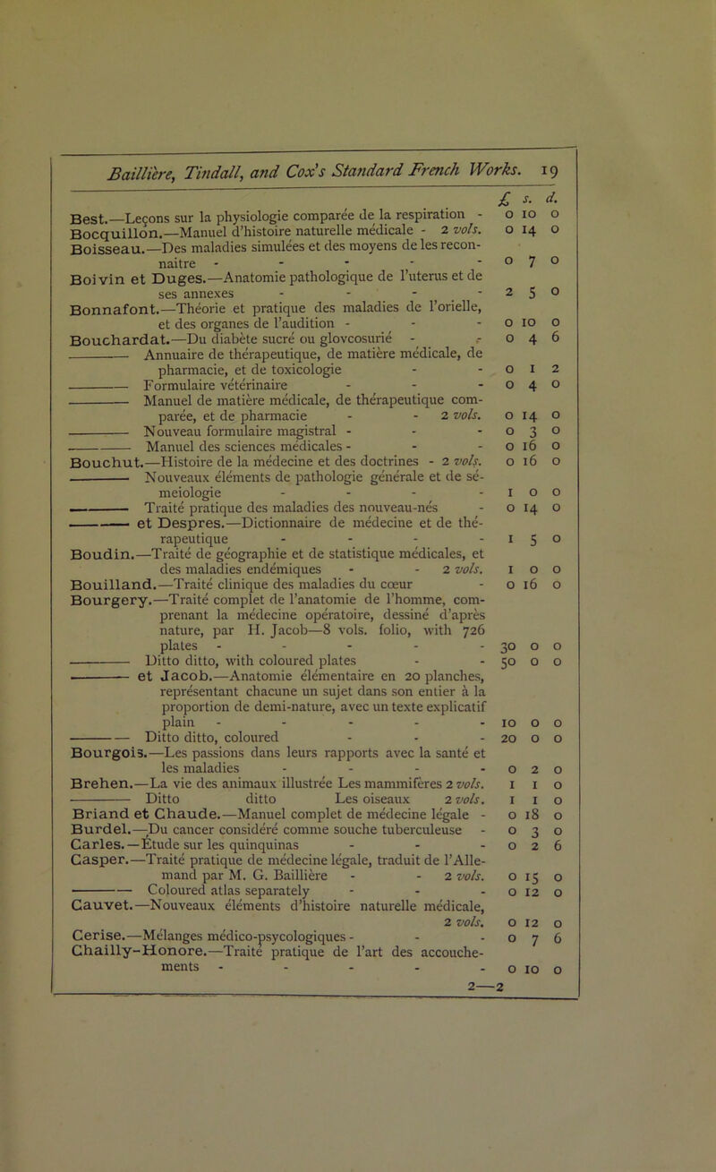 Best.—Legons sur la physiologie comparee de la respiration - Bocquillon.—Manuel d’histoire naturelle medicale - 2 vols. Boisseau.—Des maladies simulees et des moyens delesrecon- naitre - - * Boivin et Duges.—Anatomie pathologique de l’uterusetde ses annexes - - - Bonnafont.—Theorie et pratique des maladies de 1’orielle, et des organes de l’audition - Bouchardat.—Du diabete sucre ou glovcosurie - Annuaire de therapeutique, de matiere medicale, de pharmacie, et de toxicologie Formulaire veterinaire ... Manuel de matiere medicale, de therapeutique com- paree, et de pharmacie - 2 vols. Nouveau formulaire magistral - Manuel des sciences medicales - - - Bouchut.—Histoire de la medecine et des doctrines - 2 vols. Nouveaux elements de pathologie generate et de se- meiologie .... Traite pratique des maladies des nouveau-nes et Despres.—Dictionnaire de medecine et de the- rapeutique .... Boudin.—Traite de geographic et de statistique medicales, et des maladies endemiques - - 2 vols. Bouilland.—Traite clinique des maladies du coeur Bourgery.—Traite complet de l’anatomie de l’homme, com- prenant la medecine operatoire, dessine d’apres nature, par H. Jacob—8 vols. folio, with 726 plates - Ditto ditto, with coloured plates et Jacob.—Anatomie elementaire en 20 planches, representant chacune un sujet dans son entier a la proportion de demi-nature, avec un texte explicatif plain ..... Ditto ditto, coloured ... Bourgois.—Les passions dans leurs rapports avec la sante et les maladies .... Brehen.—La vie des animaux illustree Les mammiferes 2 vols. Ditto ditto Les oiseaux 2 vols. Briand et Chaude.—Manuel complet de medecine legale - Burdel.—Du cancer considere coniine souche tuberculeuse Carles.—Etude sur les quinquinas - - - Casper.—Traite pratique de medecine legale, traduit de l’Alle- mand par M. G. Bailliere - 2 vols. Coloured atlas separately Cauvet.—Nouveaux elements d’histoire naturelle medicale, 2 vols. Cerise.—Melanges medico-psycologiques - Chailly-Honore.—Traite pratique de l’art des accouche- ments - £. s. d. o 10 o o 14 o 070 250 o 10 o 046 0 12 0 4 0 OI4O 0 3 0 o 16 o o 16 o 100 0 14 o 1 5 ° 100 o 16 o 30 o o 50 o o 10 o o 20 O O 0 2 0 I I o I I o o 18 o 030 026 o 15 O O 12 O O 12 O 076 O 10 o 2 2