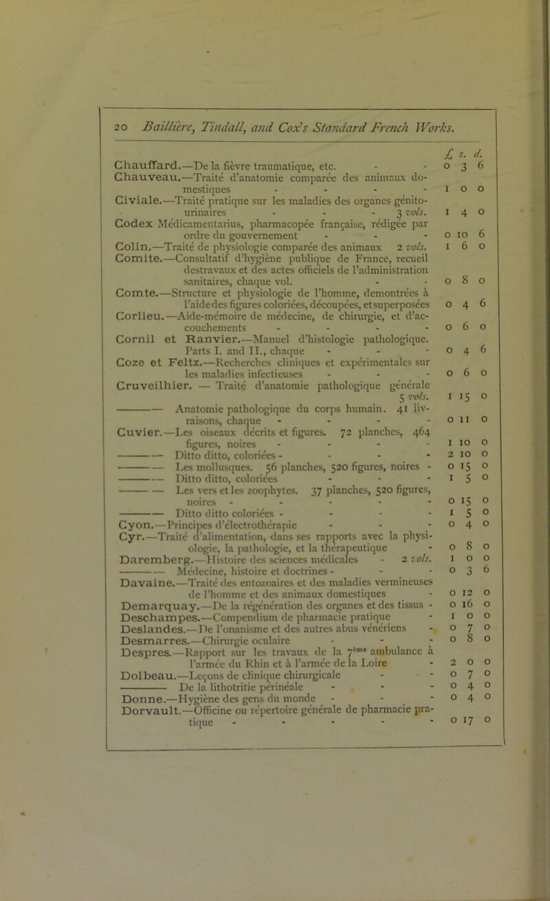 GhaufTard.—Dela fievre traumatique, etc. Chauveau.—Traite d’anatomie comparee des animaux do- mestiques - Civiale.—Traite pratique sur les maladies des organes genito- urinaires - - - 3 vols. Codex Medicamentarius, pharmacopee frangaise, redigee par ordre du gouvemement ' - Colin.—Traite de physiologie comparee des animaux 2 vols. Comite.—Consultatif d’hygiene publique de France, recueil destravaux et des actes officiels de l’administration sanitaires, chaque vol. Comte.—Structure et physiologie de l’homme, demontrees a l’aidedes figures coloriees, decoupees, etsuperposees Corlieu.—Aide-memoire de medecine, de chirurgie, et d’ac- couchements - Cornil et Ranvier.—Manuel d’histologie pathologique. Parts I. and II., chaque Coze et Feltz.—Recherches cliniques et cxperimcntalcs sur les maladies infectieuses - - Cruveilhier. — Traite d’anatomie pathologique generale 5 vols. Anatomie pathologique du corps humain. 41 iiv- raisons, chaque - Cuvier.—Les oiseaux decrits et figures. 72 planches, 464 figures, noires .... Ditto ditto, coloriees - Les mollusques. 56 planches, 520 figures, noires - Ditto ditto, coloriees ... Les vers et les zoophytes. 37 planches, 520 figures, noires - - - - Ditto ditto coloriees - Cyon.—Principes d’electrotherapie - Cyr.—Traite d’alimentation, dans ses rapports avec la physi- ologie, la pathologic, et la therapeutique Daremberg.—Ilistoire des sciences medicales - 2 vols. Medecine, histoire et doctrines - Davaine.—Traite des entozoaires et des maladies vermincuses de Phomme et des animaux domestiques Demarquay.—De la regeneration des organes etdes tissus - Deschampes.—Compendium de pharmacie pratique Deslandes.—De l’onanismc et des autres abus veneriens Desmarres.—Chirurgie oculaire Despres.—Rapport sur les travaux de la 7*“' ambulance a l’armce du Rhin et a l’artncc de la Loire Dolbeau.—Lcyons de chnique chimrgicale De la lithotritie perineale - Donne.—Hygiene des gens du monde - - Dorvault.—Officine ou repertoire generale de phannacie pra- tique - 0 1 1 0 1 o o o o 0 1 0 1 2 0 1 0 1 o s. <1. 3 ^ o o 4 o 10 6 6 o 8 o 4 6 6 o 4 6 6 o IS o 11 o 10 o 10 o 15 ° 5 ° 15 o 5 0 4 ° 8 o o o 3 6 12 o 16 o o o 7 ° 8 o o o 7 o 4 0 4 ° 17 o