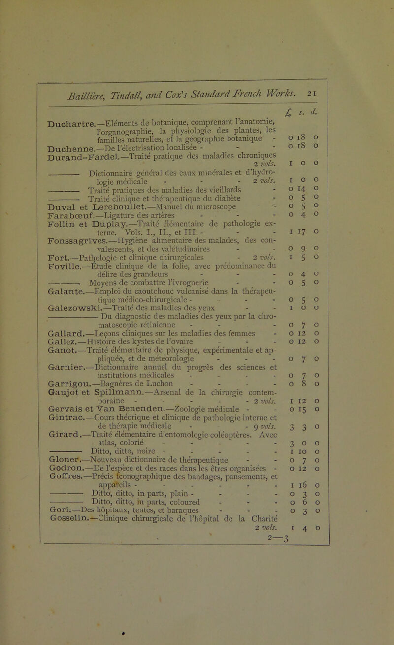 £ *• Duchartre.—Elements de botanique, comprenant l’anatomie, l’organographie, la physiologie des plantes, les families naturelles, et la geographic botanique - 018 Duchenne.— De l’electrisation localisee - - -018 Durand-Fardel.—Traite pratique des maladies chroniques 2 vols. 1 o Dictionnaire general des eaux minerales et d’hydro- logie medicale - - - 2 vols. I o Traite pratiques des maladies des vieillards - o 14 Traite clinique et therapeutique du diabete -05 Duval et Lerelooullet.—Manuel du microscope - o 5 FarabcBuf.—Ligature des arteres - - -04 Follin et Duplay.—Traite elementaire de pathologie ex- terne. Vols. I., II., et III.- - - 1 17 Fonssagrives.—Hygiene alimentaire des malades, des con- valescents, et des valetudinaires - -09 Fort.—Pathologie et clinique chirurgicales - 2 vols. 1 5 Foville.—Etude clinique de la folie, avec predominance du delire des grandeurs - - -04 Moyens de combattre l’ivrognerie - -05 Galante.—Emploi du caoutchouc vulcanise dans la therapeu- tique medico-chirurgicale - • - o 5 Galezowski.—Traite des maladies des yeux - -10 Du diagnostic des maladies des yeux par la chro- matoscopie retinienne - - -07 Gallard.—Lemons cliniques sur les maladies des femmes - o 12 Gallez.—Histoire des kystes de l’ovaire - - - o 12 Ganot.—Traite elementaire de physique, experimentalc et ap pliquee, et de meteorologie - - -07 Gamier.—Dictionnaire annuel du progres des sciences et institutions medicales - - - -07 Garrigou.—Bagneres de Luchon - - - -08 Gaujot et Spillmann.—Arsenal de la chirurgie contem- poraine - - - - - 2 vols. 1 12 Gervais et Van Benenden.—Zoologie medicale - -015 Gintrac.—Cours theorique et clinique de pathologie interne et de therapie medicale - - 9 vols. 3 3 Girard.—Traite elementaire d’entomologie coleopteres. Avec atlas, colorie - - - -30 Ditto, ditto, noire - - - - - 1 10 Gloner.—Nouveau dictionnaire de therapeutique - -07 Godron.—De l’espece et des races dans les etres organisees - 012 Goffres.—Precis iconographique des bandages, pansements, et appareils - - - - - -116 Ditto, ditto, in parts, plain - - - -03 Ditto, ditto, in parts, coloured - - -06 Gori.—Des hopitaux, tentes, et baraques - - -03 Gosselin.—Clinique chirurgicale de l’hopital de la Charitc 2 vols. 1 4 2—3 d. o o o o o o o o o o o o o o o o o o o o o o o o o o o o o o o o o #