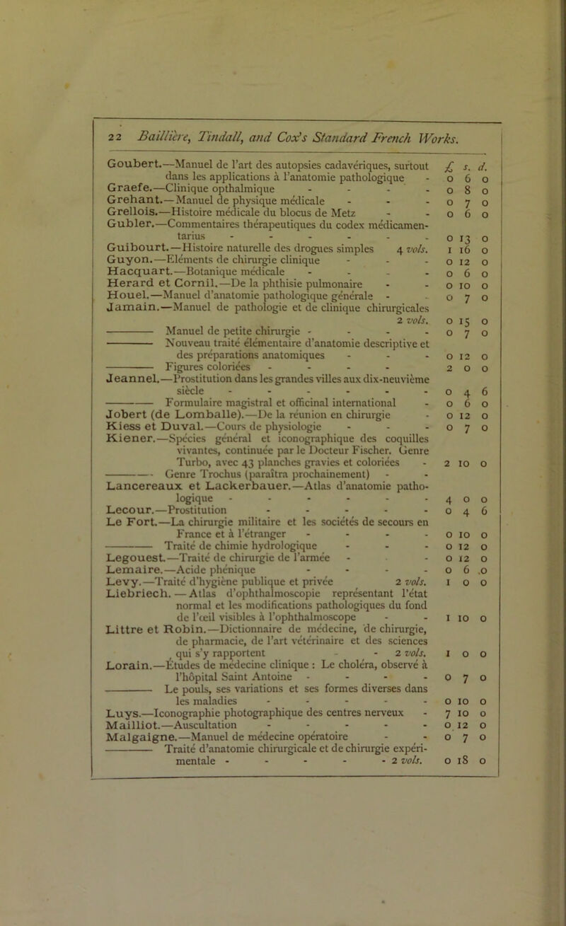 Goubert.—Manuel de l’art des autopsies cadaveriques, surtout dans les applications a l’anatomie pathologique Graefe.—Clinique opthalmique - - - Grehant.—Manuel de physique medicale - Grellois.—Histoire medicale du blocus de Metz Gubler.—Commentaires therapeutiques du codex medicamen- tarius ------ Guibourt.—Histoire naturelle des drogues simples 4 vo/s. Guy on.—Elements de chirurgie clinique Hacquart.—Botanique medicale - Herard et Cornil,—De la phthisie pulmonaire Houel.—Manuel d’anatomie pathologique generale - Jamain.—Manuel de pathologie et de clinique chirurgicales 2 vo/s. Manuel de petite chirurgie - Nouveau traite elementaire d’anatomie descriptive et des preparations anatomiques ... Figures colorizes .... Jeannel.—Prostitution dans les grandes villes aux dix-neuvieme siecle ...... Formulaire magistral et officinal international Jobert (de Lomballe).—De la reunion en chirurgie Kiess et Duval.—Cours de physiologie Kiener.—Species general et iconographique des coquilles vivantes, continuee par le Docteur Fischer. Genre Turbo, avec 43 planches gravies et coloriees Genre Trochus (paraitra prochainement) Lancereaux et Lackerbauer.—Atlas d’anatomie patho- logique ------ Lecour.—Prostitution - Le Fort.—La chirurgie militaire et les societes de secours en France et k l’etranger .... Traite de chimie hydrologique - - - Legouest.—Traite de chirurgie de l’armee Lemaire.—Acide phenique .... Levy.—Traite d'hygiene publique et privee 2 vo/s. Liebriech.—Atlas d’ophthalmoscopie representant l’etat normal et les modifications pathologiques du fond de l’ceil visibles a l’ophthalmoscope Littre et Robin.—Dictionnaire de medecine, de chirurgie, de pharmacie, de l’art vcterinaire et des sciences _ qui s’y rapportent - - 2 vo/s. Lorain.—Etudes de medecine clinique : Le cholera, observe a l’hopital Saint Antoine - Le pouls, ses variations et ses formes diverses dans les maladies - Luys.—Iconographie photographique des centres nerveux Mailliot.—Auscultation ----- Malgaigne.—Manuel de medecine operatoire Traite d’anatomie chinirgicale et de chirurgie experi- mentale - - - - - 2 vo/s. £ s. d. 0 6 0 0 8 0 0 7 0 0 6 0 0 13 0 1 16 0 0 12 0 0 6 O 0 10 0 0 7 0 0 15 0 0 7 0 0 12 0 2 0 0 0 4 6 0 6 0 0 12 0 0 7 0 2 10 0 4 0 O 0 4 6 0 10 0 0 12 0 0 j 2 0 0 6 .0 1 0 0 1 10 0 1 0 0 0 7 0 0 10 0 7 10 0 o_ 12 0 0 7 0 0 iS 0