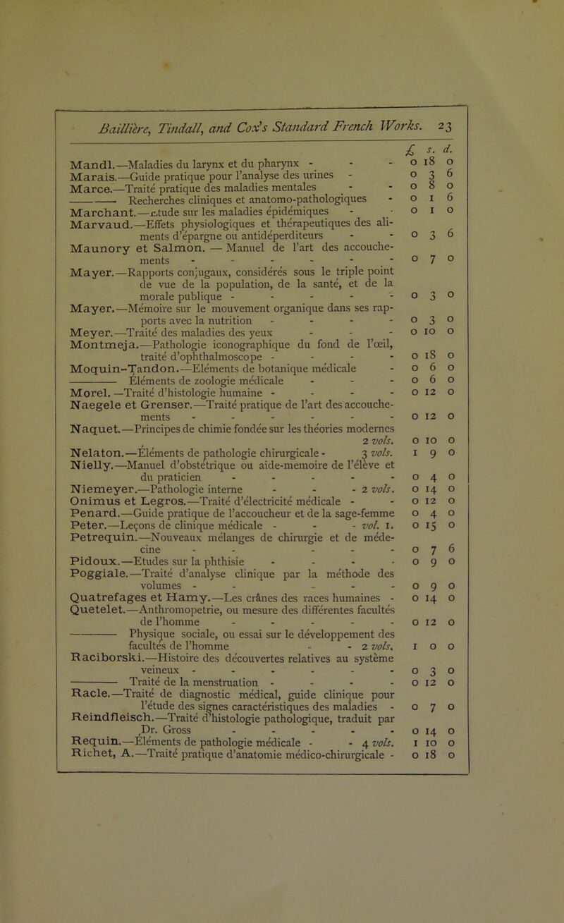 Mandl.—Maladies du larynx et du pharynx Marais.—Guide pratique pour l’analyse des urines Marce.—Traite pratique des maladies mentales Recherches cliniques et anatomo-pathologiques Marchant.—stride sur les maladies epidemiques Marvaud.—Effets physiologiques et therapeutiques des ali- ments d’epargne ou antideperditeurs Maunory et Salmon. — Manuel de l’art des accouche- ments - - - - ■ Mayer.—Rapports conjugaux, cqnsideres sous le triple point de vue de la population, de la sante, et de la morale publique - Mayer.—Memoire sur le mouvement organique dans ses rap- ports avec la nutrition - - - - Meyer.—Traite des maladies des yeux - Montmeja.—Pathologie iconographique du fond de l’ceil, traite d’ophthalmoscope - - - - Moquin-Tandon.—Elements de botanique medicale Elements de zoologie medicale - Morel. —Traite d’histologie humaine - Naegele et Grenser.—Traite pratique de l’art des accouche- ments ------ N aquet.—Principes de chimie fondee sur les theories modernes 2 vols. Nelaton. —Elements de pathologie chirurgicale - 3 vols. Nielly.—Manuel d’obstetrique ou aide-memoire de l’eleve et du praticien ..... Niemeyer.—Pathologie interne - - - 2 vols. Onimus et Legros.—Traite d’electricite medicale - Penard.—Guide pratique de l’accoucheur et de la sage-femme Peter.—Le9ons de clinique medicale - - - vol. 1. Petrequin.—Nouveaux melanges de chirargie et de mede- cine - - - Pidoux.—Etudes sur la phthisie - Poggiale.—Traite d’analyse clinique par la methode des volumes - - - Quatrefages et Hamy.—Les cr&nes des races humaines - Quetelet.—Anthromopetrie, ou rnesure des differentes facultes de l’homme ..... Physique sociale, ou essai sur le developpement des facultes de l’homme - - 2 vols, Raciborski.—I-Iistoirc des de'couvertes relatives au systeme veineux ...... Traite de la menstruation - - - - Racle.—Traite de diagnostic medical, guide clinique pour l’etude des signes caracteristiques des maladies - Reindfleisch.—Traite d’histologie pathologique, traduit par Dr. Gross ..... Requin.—Elements de pathologie medicale - - 4 vols. Richet, A.—Traite5 pratique d’anatomie medico-chirurgicale - £ S. d. O 18 0 0 3 6 O 8 0 0 1 6 0 1 0 0 3 6 O 7 O 0 3 0 0 3 0 0 10 O 0 iS 0 0 6 0 O 6 O 0 12 O 0 12 0 0 10 0 1 9 0 0 4 0 0 14 0 0 12 0 O 4 O 0 15 0 0 7 6 0 9 0 0 9 0 0 14 0 0 12 0 1 0 0 0 3 0 0 12 0 O 7 0 0 14 0 1 10 0 0 18 0