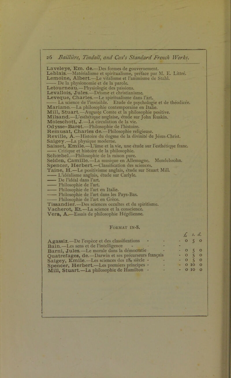 Laveleye, Em. de.—Des formes de gouvernement. Leblais.—Materialisme et spiritualisme, preface par M. K. Littre. Lemoine, Albert.—Le vitalisme et l’animisme de Stahl. De la physionomie et de la parole. Letourneau.—Physiologie des passions. Levallois, Jules.—Deisme et christianisme. Leveque, Charles.—Le spiritualisme dans l’art. La science de l’invisible. Etude de psychologie et de theodicee. Mariano.—La philosophic contemporaine en Italie. Mill, Stuart.—Auguste Comte et la philosophic positive. Milsand.—L’esthetique anglaise, etude sur John Ruskin. Moleschott, J.—La circidation de la vie. Odysse-Barot.—Philosophic de l’histoire. Remusat, Charles de.—Philosophic religieuse. Reville, A.—Histoire du dogme de la divinite de Jesus-Christ. Saigey.—La physique modeme. Saisset, Emile.—L’ame et la vie, une etude sur l’esthetique franc. Critique et histoire de la philosophic. Schoebel.—Philosophic de la raison pure. Selden, Camille.—La musique en Allemagnc. Mendelssohn. Spencer, Herbert.—Classification des sciences. Taine, H.—Le positivisme anglais, etude sur Stuart Mill. L’idealisme anglais, etude sur Carlyle. De l’ideal dans Part. Philosophic de Part. Philosophic de Part en Italie. Philosophic de Part dans les Pays-Bas. Philosophic de Part en Grece. Tissandier.—Des sciences occultes et du spiritisme. Vacherot, Et.—La science et la conscience. Vera, A.—Essais de philosophic Hegelienne. Format in-8. £ s. d. Agassiz.—De l’espece et des classifications Bain.—Les sens et de l’intelligence - Barni, Jules.—Le morale dans la democratic Quatrefages, de.—Darwin et ses precurseurs franyais Saigey, Emile.—Les sciences des i8, siecle - Spencer, Herbert.—Les premiers principes - Mill, Stuart.—La philosophic de Hamilton - 050 050 o 5 o 050 o 10 o