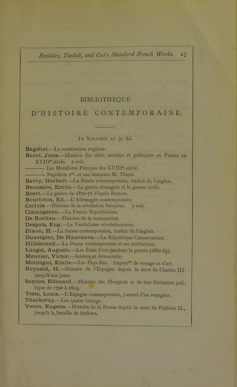 BIBLIOTHEQUE D’HISTOIRE CONTE MPORAINE. In Volumes at 3*. 6d. Bagehot.—La constitution anglaise. Barni, Jules.—Histoire des idees morales et politiques en France au XVIII6 siecle. 2 vols. Les Moralistes Francais des XVIIIe siecle. Napoleon i6r. et son historien M. Thiers. Barry, Herbert.—La Russie contemporaine, traduit de l’anglais. Beaussire, Emile.—La guerre etrangere et la guerre civile. Boert.—La guerre de 1870-71 d’aprfes Rustovv. Bourloton, Ed.—L’Allemagne contemporaine. Carlyle.—Histoire de la revolution francaise. 3 vols. Clamagerau.—La France Republicaine. De Rochau.—Histoire de la restauration. Despois, Eug.—Le Vandalisme revolutionnaire. Dixon, H.—La Suisse contemporaine, traduit de 1’anglais. Duvergier, De Hauranne.—La Republique Consex-vatrice. Hillebrand.—La Prusse contempoi-aine et ses institutions. Laugel, Auguste.—Les Etats-Unis pendant la guerre (1861-65). Meunier, Victor.—Science et democratic. Montegut, Emile.—Les Pays-Bas. Impres’ de voyage et d’art. Reynald, H.— Histoire de l’Espagne depuis la mort de Charles ni. jusqu’a nos jours. Sayous, Edouard.—Histoire des Plongrois et de leur literature poli- tique de 1790 ii 1815. Teste, Louis.—L’Espagne contemporaine, journal d’un voyageur. Thackeray.—Les quatre Geoi'ge. Veron, Eugene.—Histoire de la Prusse depuis la mort de Frederic II., jusqu’a la_bataille de Sadowa.